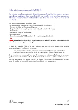 CDG31
Pôle conseil et emploi
COM-DE-MG-110215-D
17
4. La mission remplacement du CDG 31
La mission remplacement met à disposition des collectivités, des agents ayant une
expérience suffisante dans les collectivités territoriales pour remplacer des agents
titulaires momentanément indisponibles ou dans le cadre d’un accroissement
d’activité.
Les principaux domaines recherchés sont :
- le secrétariat de mairie (état-civil, élections, budget, urbanisme…) ;
- la comptabilité et les finances publiques ;
- la gestion du personnel, la gestion des carrières, la retraite et la paye ;
- l’urbanisme ;
- les espaces verts ou le bâtiment ;
- la restauration ;
- la petite enfance (ATSEM, auxiliaire de puériculture, puéricultrice).
Seules les candidatures des personnes ayant déjà une expérience dans les domaines
cités ci-dessus seront prises en compte.
A partir de votre inscription au service « emploi », un conseiller vous contacte si une mission
correspond à votre profil, sous réserve que :
- les exigences de la mission correspondent à vos compétences professionnelles ;
- la mission soit située dans un rayon de 30 kilomètres autour de votre domicile.
Si la mission vous intéresse, il convient de nous donner votre accord afin que le centre de
gestion envoie votre CV à la collectivité. Le choix final est effectué par l’autorité territoriale.
Dans le cas où vous êtes retenu, le centre de gestion vous contacte immédiatement afin de
pouvoir réaliser les formalités administratives relatives à ce recrutement.
 