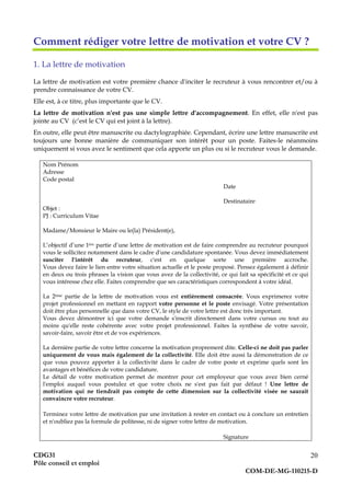 CDG31
Pôle conseil et emploi
COM-DE-MG-110215-D
20
Comment rédiger votre lettre de motivation et votre CV ?
1. La lettre de motivation
La lettre de motivation est votre première chance d'inciter le recruteur à vous rencontrer et/ou à
prendre connaissance de votre CV.
Elle est, à ce titre, plus importante que le CV.
La lettre de motivation n'est pas une simple lettre d'accompagnement. En effet, elle n'est pas
jointe au CV (c’est le CV qui est joint à la lettre).
En outre, elle peut être manuscrite ou dactylographiée. Cependant, écrire une lettre manuscrite est
toujours une bonne manière de communiquer son intérêt pour un poste. Faites-le néanmoins
uniquement si vous avez le sentiment que cela apporte un plus ou si le recruteur vous le demande.
Nom Prénom
Adresse
Code postal
Date
Destinataire
Objet :
PJ : Curriculum Vitae
Madame/Monsieur le Maire ou le(la) Président(e),
L’objectif d’une 1ère partie d’une lettre de motivation est de faire comprendre au recruteur pourquoi
vous le sollicitez notamment dans le cadre d'une candidature spontanée. Vous devez immédiatement
susciter l'intérêt du recruteur, c'est en quelque sorte une première accroche.
Vous devez faire le lien entre votre situation actuelle et le poste proposé. Pensez également à définir
en deux ou trois phrases la vision que vous avez de la collectivité, ce qui fait sa spécificité et ce qui
vous intéresse chez elle. Faites comprendre que ses caractéristiques correspondent à votre idéal.
La 2ème partie de la lettre de motivation vous est entièrement consacrée. Vous exprimerez votre
projet professionnel en mettant en rapport votre personne et le poste envisagé. Votre présentation
doit être plus personnelle que dans votre CV, le style de votre lettre est donc très important.
Vous devez démontrer ici que votre demande s'inscrit directement dans votre cursus ou tout au
moins qu'elle reste cohérente avec votre projet professionnel. Faites la synthèse de votre savoir,
savoir-faire, savoir être et de vos expériences.
La dernière partie de votre lettre concerne la motivation proprement dite. Celle-ci ne doit pas parler
uniquement de vous mais également de la collectivité. Elle doit être aussi la démonstration de ce
que vous pouvez apporter à la collectivité dans le cadre de votre poste et exprime quels sont les
avantages et bénéfices de votre candidature.
Le détail de votre motivation permet de montrer pour cet employeur que vous avez bien cerné
l'emploi auquel vous postulez et que votre choix ne s'est pas fait par défaut ! Une lettre de
motivation qui ne tiendrait pas compte de cette dimension sur la collectivité visée ne saurait
convaincre votre recruteur.
Terminez votre lettre de motivation par une invitation à rester en contact ou à conclure un entretien
et n'oubliez pas la formule de politesse, ni de signer votre lettre de motivation.
Signature
 