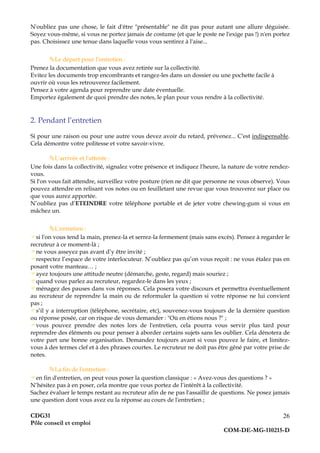 CDG31
Pôle conseil et emploi
COM-DE-MG-110215-D
26
N'oubliez pas une chose, le fait d'être "présentable" ne dit pas pour autant une allure déguisée.
Soyez vous-même, si vous ne portez jamais de costume (et que le poste ne l'exige pas !) n'en portez
pas. Choisissez une tenue dans laquelle vous vous sentirez à l'aise...
Le départ pour l’entretien :
Prenez la documentation que vous avez retirée sur la collectivité.
Evitez les documents trop encombrants et rangez-les dans un dossier ou une pochette facile à
ouvrir où vous les retrouverez facilement.
Pensez à votre agenda pour reprendre une date éventuelle.
Emportez également de quoi prendre des notes, le plan pour vous rendre à la collectivité.
2. Pendant l’entretien
Si pour une raison ou pour une autre vous devez avoir du retard, prévenez... C'est indispensable.
Cela démontre votre politesse et votre savoir-vivre.
L'arrivée et l'attente :
Une fois dans la collectivité, signalez votre présence et indiquez l'heure, la nature de votre rendez-
vous.
Si l'on vous fait attendre, surveillez votre posture (rien ne dit que personne ne vous observe). Vous
pouvez attendre en relisant vos notes ou en feuilletant une revue que vous trouverez sur place ou
que vous aurez apportée.
N’oubliez pas d’ETEINDRE votre téléphone portable et de jeter votre chewing-gum si vous en
mâchez un.
L'entretien :
si l'on vous tend la main, prenez-la et serrez-la fermement (mais sans excès). Pensez à regarder le
recruteur à ce moment-là ;
ne vous asseyez pas avant d’y être invité ;
respectez l’espace de votre interlocuteur. N’oubliez pas qu’on vous reçoit : ne vous étalez pas en
posant votre manteau… ;
ayez toujours une attitude neutre (démarche, geste, regard) mais souriez ;
quand vous parlez au recruteur, regardez-le dans les yeux ;
ménagez des pauses dans vos réponses. Cela posera votre discours et permettra éventuellement
au recruteur de reprendre la main ou de reformuler la question si votre réponse ne lui convient
pas ;
s’il y a interruption (téléphone, secrétaire, etc), souvenez-vous toujours de la dernière question
ou réponse posée, car on risque de vous demander : "Où en étions nous ?" ;
vous pouvez prendre des notes lors de l'entretien, cela pourra vous servir plus tard pour
reprendre des éléments ou pour penser à aborder certains sujets sans les oublier. Cela dénotera de
votre part une bonne organisation. Demandez toujours avant si vous pouvez le faire, et limitez-
vous à des termes clef et à des phrases courtes. Le recruteur ne doit pas être gêné par votre prise de
notes.
La fin de l'entretien :
en fin d'entretien, on peut vous poser la question classique : « Avez-vous des questions ? »
N’hésitez pas à en poser, cela montre que vous portez de l’intérêt à la collectivité.
Sachez évaluer le temps restant au recruteur afin de ne pas l'assaillir de questions. Ne posez jamais
une question dont vous avez eu la réponse au cours de l'entretien ;
 