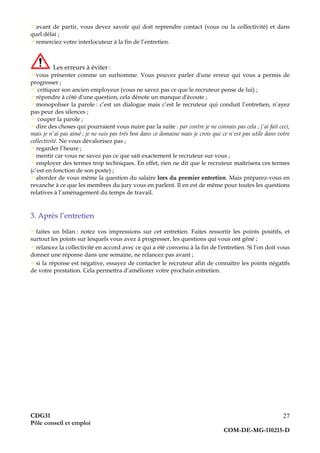 CDG31
Pôle conseil et emploi
COM-DE-MG-110215-D
27
avant de partir, vous devez savoir qui doit reprendre contact (vous ou la collectivité) et dans
quel délai ;
remerciez votre interlocuteur à la fin de l’entretien.
Les erreurs à éviter :
vous présenter comme un surhomme. Vous pouvez parler d'une erreur qui vous a permis de
progresser ;
 critiquer son ancien employeur (vous ne savez pas ce que le recruteur pense de lui) ;
répondre à côté d'une question, cela dénote un manque d'écoute ;
monopoliser la parole : c’est un dialogue mais c’est le recruteur qui conduit l’entretien, n’ayez
pas peur des silences ;
 couper la parole ;
dire des choses qui pourraient vous nuire par la suite : par contre je ne connais pas cela ; j'ai fait ceci,
mais je n'ai pas aimé ; je ne suis pas très bon dans ce domaine mais je crois que ce n'est pas utile dans votre
collectivité. Ne vous dévalorisez pas ;
regarder l’heure ;
mentir car vous ne savez pas ce que sait exactement le recruteur sur vous ;
employer des termes trop techniques. En effet, rien ne dit que le recruteur maîtrisera ces termes
(c’est en fonction de son poste) ;
aborder de vous même la question du salaire lors du premier entretien. Mais préparez-vous en
revanche à ce que les membres du jury vous en parlent. Il en est de même pour toutes les questions
relatives à l’aménagement du temps de travail.
3. Après l’entretien
faites un bilan : notez vos impressions sur cet entretien. Faites ressortir les points positifs, et
surtout les points sur lesquels vous avez à progresser, les questions qui vous ont gêné ;
relancez la collectivité en accord avec ce qui a été convenu à la fin de l'entretien. Si l'on doit vous
donner une réponse dans une semaine, ne relancez pas avant ;
si la réponse est négative, essayez de contacter le recruteur afin de connaître les points négatifs
de votre prestation. Cela permettra d’améliorer votre prochain entretien.
 