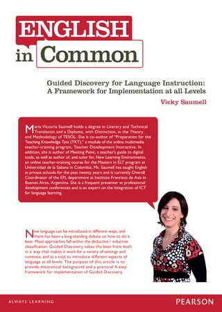 ENGLISH
 Common
            Guided Discovery for Language Instruction:
            A Framework for Implementation at all Levels
                                                                         Vicky Saumell



M     aria Victoria Saumell holds a degree in Literary and Technical
      Translation and a Diploma, with Distinction, in the Theory
and Methodology of TESOL. She is co-author of “Preparation for the
Teaching Knowledge Test (TKT),” a module of the online multimedia
teacher-training program, Teacher Development Interactive. In
addition, she is author of Meeting Point, a teacher’s guide to digital
tools, as well as author of, and tutor for, New Learning Environments,
an online teacher-training course for the Masters in ELT program at
Universidad de la Sabana in Colombia. Ms. Saumell has taught English
in private schools for the past twenty years and is currently Overall
Coordinator of the EFL department at Instituto Francisco de Asis in
Buenos Aires, Argentina. She is a frequent presenter at professional
development conferences and is an expert on the integration of ICT
for language learning.




N     ew language can be introduced in different ways, and
      there has been a long standing debate on how to do it
best. Most approaches fall within the deductive / inductive
classification. Guided Discovery takes the best from both
in a way that makes it work for a variety of settings and
contexts, and as a tool to introduce different aspects of
language at all levels. The purpose of this article is to
provide theoretical background and a practical 4-step
framework for implementation of Guided Discovery.
 