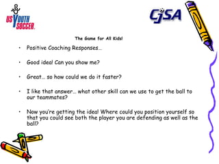 The Game for All Kids! Positive Coaching Responses… Good idea! Can you show me? Great… so how could we do it faster? I like that answer… what other skill can we use to get the ball to our teammates? Now you’re getting the idea! Where could you position yourself so that you could see both the player you are defending as well as the ball? 