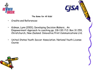 The Game for All Kids! Credits and References: Kidman, Lynn (2001). Developing Decision Makers… An Empowerment Approach to coaching pp. 118-130. P.O. Box 31 259, Christchurch, New Zealand: Innovative Print Communications Ltd.  United States Youth Soccer Association. National Youth License Course 
