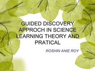 GUIDED DISCOVERY
APPROCH IN SCIENCE
LEARNING THEORY AND
PRATICAL
ROSHIN ANIE ROY
 