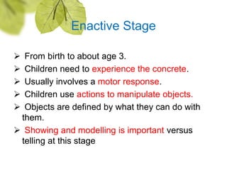 Enactive Stage
 From birth to about age 3.
 Children need to experience the concrete.
 Usually involves a motor respons...