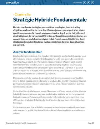 Page 32
Se connecter
Chapitre Six Stratégie Hybride Fondamentale
›› Chapitre Six
StratégieHybrideFondamentale
Detrèsnombreuxstratégiespeuventêtreemployéesdansletrading
d’options,enfonctiondutyped’actifssous-jacentsquevoustradezetdes
conditionsdumarchédonnéaumomentdutrading.Ilyaenfaittellement
destratégiesetdevariantesdifférentesqu’ilseraitimpossibledetoutesles
couvrirdansunseulchapitre.Ayantcelaàl’esprit,nousdétailleronsdeux
stratégiesdesuividetendancefacilesàmaitriserdanslesdeuxchapitres
quisuivent.
Analysefondamentale
L’analyse fondamentale peut être étendue. Elle nécessite au plus haut niveau que vous
effectuiez une analyse complète à 360 degrés d’un actif sous-jacent. En fonction du
type d’actif sous-jacent, les informations nécessaires pour effectuer cette analyse
seront différentes. Toutefois, dans le contexte du trading d’options binaires, nous
avons uniquement besoin de savoir qu’il y a une actualité qui se produit et qui peut
avoir un impact sur le marché. Nous attendons ensuite jusqu’à ce que l’évènement soit
publié et nous tradons sur la tendance qui s’ensuit.
De manière générale, lorsque des actualités, évènements ou annonces sont publiés
dans le domaine public, une tendance va se produire. Elle peut être haussière (réaction
positive) ou baissière (réaction négative), c’est sur la base de ces tendances que vous
commencerez à trader.
Cette stratégie est relativement simple. Nous nous y référons sous le nom de stratégie
hybride fondamentale parce que, bien que le trading soit basé sur les évènements de
l’actualité, nous confirmons que l’évènement a l’effet attendu sur le marché en nous
référant à un graphique de l’action. Cette stratégie a donc un léger élément d’analyse
technique.
Cette stratégie peut être utilisée lorsque vous tradez n’importe quel actif sous-jacent,
mais vous verrez qu’elle fonctionne le mieux lorsqu’elle est appliquée aux options sur
actions.
 