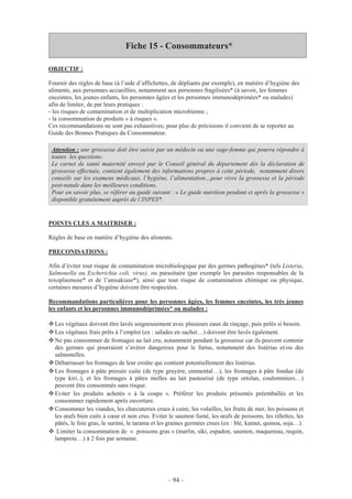– 94 –
Fiche 15 - Consommateurs*
OBJECTIF :
Fournir des règles de base (à l’aide d’affichettes, de dépliants par exemple), en matière d’hygiène des
aliments, aux personnes accueillies, notamment aux personnes fragilisées* (à savoir, les femmes
enceintes, les jeunes enfants, les personnes âgées et les personnes immunodéprimées* ou malades)
afin de limiter, de par leurs pratiques :
- les risques de contamination et de multiplication microbienne ;
- la consommation de produits « à risques ».
Ces recommandations ne sont pas exhaustives; pour plus de précisions il convient de se reporter au
Guide des Bonnes Pratiques du Consommateur.
Attention : une grossesse doit être suivie par un médecin ou une sage-femme qui pourra répondre à
toutes les questions.
Le carnet de santé maternité envoyé par le Conseil général du département dès la déclaration de
grossesse effectuée, contient également des informations propres à cette période, notamment divers
conseils sur les examens médicaux, l’hygiène, l’alimentation…pour vivre la grossesse et la période
post-natale dans les meilleures conditions.
Pour en savoir plus, se référer au guide suivant : « Le guide nutrition pendant et après la grossesse »
disponible gratuitement auprès de l’INPES*.
POINTS CLES A MAITRISER :
Règles de base en matière d’hygiène des aliments.
PRECONISATIONS :
Afin d’éviter tout risque de contamination microbiologique par des germes pathogènes* (tels Listeria,
Salmonella ou Escherichia coli, virus), ou parasitaire (par exemple les parasites responsables de la
toxoplasmose* et de l’anisakiase*), ainsi que tout risque de contamination chimique ou physique,
certaines mesures d’hygiène doivent être respectées.
Recommandations particulières pour les personnes âgées, les femmes enceintes, les très jeunes
les enfants et les personnes immunodéprimées* ou malades :
Les végétaux doivent être lavés soigneusement avec plusieurs eaux de rinçage, puis pelés si besoin.
Les végétaux frais prêts à l’emploi (ex : salades en sachet…) doivent être lavés également.
Ne pas consommer de fromages au lait cru, notamment pendant la grossesse car ils peuvent contenir
des germes qui pourraient s’avérer dangereux pour le fœtus, notamment des listérias et/ou des
salmonelles.
Débarrasser les fromages de leur croûte qui contient potentiellement des listérias.
Les fromages à pâte pressée cuite (de type gruyère, emmental…), les fromages à pâte fondue (de
type kiri..), et les fromages à pâtes molles au lait pasteurisé (de type ortolan, coulommiers…)
peuvent être consommés sans risque.
Eviter les produits achetés « à la coupe ». Préférer les produits présentés préemballés et les
consommer rapidement après ouverture.
Consommer les viandes, les charcuteries crues à cuire, les volailles, les fruits de mer, les poissons et
les œufs bien cuits à cœur et non crus. Eviter le saumon fumé, les œufs de poissons, les rillettes, les
pâtés, le foie gras, le surimi, le tarama et les graines germées crues (ex : blé, kamut, quinoa, soja…).
Limiter la consommation de « poissons gras » (marlin, siki, espadon, saumon, maquereau, requin,
lamproie…) à 2 fois par semaine.
 