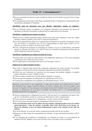 – 95 –
Fiche 15 - Consommateurs*
Ne pas consommer de poisson cru, par exemple de calmar cru et de seiche crue pour éviter le risque
d’anisakiase.
La consommation de poissons à chair bleue, notamment le thon, le maquereau, est déconseillée pour
les personnes allergiques à l’histamine.
Spécificités pour les personnes avec une allergie* alimentaire connue ou supposée :
En cas d’allergie connue ou supposée à un composant alimentaire, une personne, par mesure de
précaution, ne doit pas consommer un aliment dont la composition lui est inconnue.
Spécificités s’appliquant aux femmes enceintes :
Bien cuire les viandes (notamment bœuf, mouton, porc) dans toute l'épaisseur. Eviter les viandes
marinées, fumées ou grillées, pour éviter le risque de toxoplasmose.
Lors de la préparation des repas, laver soigneusement les légumes et les plantes aromatiques surtout
s'ils sont terreux et consommés crus. Se laver soigneusement les mains après contact avec les
légumes, les fruits, la viande et avant de passer à table.
Eviter l’utilisation de récipients en céramiques de couleurs vives ou en vieille faïence, notamment
lorsque les aliments sont acides, et ce afin d’éviter une éventuelle contamination du fœtus par les
métaux lourds provenant de la peinture.
Spécificités s’appliquant aux enfants de moins de 15 ans :
Veiller à bien cuire à cœur les steaks hachés, à une température supérieure à +65°C (cela correspond
visuellement à une viande non rosée à cœur).
Eviter également la consommation de lait cru et de fromage au lait cru.
Rappel sur les règles d’hygiène de base :
Les fruits et légumes bruts doivent être transportés séparément des autres produits. Les produits
d’hygiène et d’entretien doivent être transportés séparément des produits alimentaires.
Utiliser des sacs isothermes (ou glacières) lors du transport des produits réfrigérés et surgelés
jusqu’au domicile et ne pas s’attarder en route.
Limiter le temps d’attente hors froid des produits réfrigérés et surgelés.
S'assurer que la température du réfrigérateur est suffisamment basse (4°C).
S’assurer que la température du congélateur est suffisamment basse ( -18°C).
Remarque : pour vérifier si votre congélateur n’a pas subi de rupture de la chaîne du froid : placez
une bouteille d’eau, remplie à moitié et fermée, à l’envers ; attendre que l’eau soit congelée, puis
retourner la bouteille. Si l’eau décongèle, elle remplira le fond de la bouteille avant d’être congelée à
nouveau. Le déplacement de l’eau dans la bouteille vous indique qu’il y a eu décongélation des
produits présents dans le congélateur.
Nettoyer fréquemment le réfrigérateur (au moins 1 fois par mois) et le congélateur (au moins 1fois
par an). Les désinfecter ensuite avec de l'eau javellisée puis les rincer soigneusement.
Ne pas entasser les produits dans le réfrigérateur, l’air doit circuler entre les étagères.
Se laver les mains, notamment après la manipulation d’aliments non cuits.
En cas d’infection nasale ou de la sphère buccale (angines, rhinopharyngites) et/ou de troubles
gastro-intestinaux : éviter de cuisiner, si possible, sinon éviter d’éternuer ou de tousser au-
dessus des aliments, se laver les mains fréquemment et après s’être mouché ou être allé aux
toilettes.
En cas de blessure au niveau des mains, un pansement étanche doit être mis en place.
Respecter les dates limites de consommation des aliments : ne pas consommer de produits à DLC*
dépassée.
Il est important de sensibiliser les bénéficiaires sur l’absence de risque à la consommation de
produits à DLUO* dépassée, tout en leur laissant le choix d’accepter ou non ces produits.
 