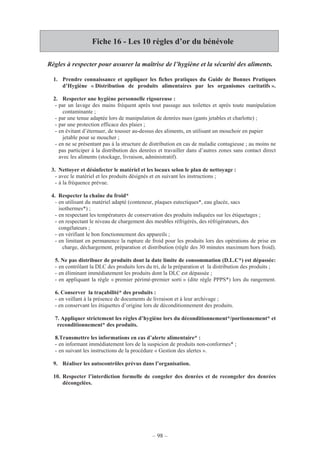– 98 –
Fiche 16 - Les 10 règles d’or du bénévole
Règles à respecter pour assurer la maîtrise de l’hygiène et la sécurité des aliments.
1. Prendre connaissance et appliquer les fiches pratiques du Guide de Bonnes Pratiques
d’Hygiène « Distribution de produits alimentaires par les organismes caritatifs ».
2. Respecter une hygiène personnelle rigoureuse :
- par un lavage des mains fréquent après tout passage aux toilettes et après toute manipulation
contaminante ;
- par une tenue adaptée lors de manipulation de denrées nues (gants jetables et charlotte) ;
- par une protection efficace des plaies ;
- en évitant d’éternuer, de tousser au-dessus des aliments, en utilisant un mouchoir en papier
jetable pour se moucher ;
- en ne se présentant pas à la structure de distribution en cas de maladie contagieuse ; au moins ne
pas participer à la distribution des denrées et travailler dans d’autres zones sans contact direct
avec les aliments (stockage, livraison, administratif).
3. Nettoyer et désinfecter le matériel et les locaux selon le plan de nettoyage :
- avec le matériel et les produits désignés et en suivant les instructions ;
- à la fréquence prévue.
4. Respecter la chaîne du froid*
- en utilisant du matériel adapté (conteneur, plaques eutectiques*, eau glacée, sacs
isothermes*) ;
- en respectant les températures de conservation des produits indiquées sur les étiquetages ;
- en respectant le niveau de chargement des meubles réfrigérés, des réfrigérateurs, des
congélateurs ;
- en vérifiant le bon fonctionnement des appareils ;
- en limitant en permanence la rupture de froid pour les produits lors des opérations de prise en
charge, déchargement, préparation et distribution (règle des 30 minutes maximum hors froid).
5. Ne pas distribuer de produits dont la date limite de consommation (D.L.C*) est dépassée:
- en contrôlant la DLC des produits lors du tri, de la préparation et la distribution des produits ;
- en éliminant immédiatement les produits dont la DLC est dépassée ;
- en appliquant la règle « premier périmé-premier sorti » (dite règle PPPS*) lors du rangement.
6. Conserver la traçabilité* des produits :
- en veillant à la présence de documents de livraison et à leur archivage ;
- en conservant les étiquettes d’origine lors de déconditionnement des produits.
7. Appliquer strictement les règles d’hygiène lors du déconditionnement*/portionnement* et
reconditionnement* des produits.
8.Transmettre les informations en cas d’alerte alimentaire* :
- en informant immédiatement lors de la suspicion de produits non-conformes* ;
- en suivant les instructions de la procédure « Gestion des alertes ».
9. Réaliser les autocontrôles prévus dans l’organisation.
10. Respecter l’interdiction formelle de congeler des denrées et de recongeler des denrées
décongelées.
 