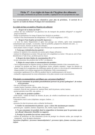 – 99 –
Fiche 17 - Les règles de base de l’hygiène des aliments
Ces règles, à destination des personnes accueillies, s’appliquent lors de la préparation des repas
Ces recommandations ne sont pas exhaustives; pour plus de précisions, il convient de se
reporter au Guide des Bonnes Pratiques du Consommateur.
Les règles de base en matière d’hygiène des aliments
1. Respect de la chaîne du froid* :
- utiliser des sacs isothermes* (ou glacières) lors du transport des produits réfrigérés* et surgelés*
jusqu’au domicile ;
- limiter en permanence les temps d’attente hors froid de ces produits ;
- vérifier le bon fonctionnement du réfrigérateur (+4°C) et du congélateur (–18°C).
2. Respect d’une hygiène personnelle rigoureuse :
- se laver les mains fréquemment et après tout passage aux toilettes, après toute manipulation
contaminante (par exemple, se moucher, vider les poubelles, préparer les aliments non cuits…) ;
- éviter de tousser, éternuer au-dessus des aliments ;
- tenir propres mains et ongles ; protéger toute blessure par un pansement étanche.
3. Nettoyage et désinfection du matériel :
- nettoyer le matériel et les ustensiles de cuisine après chaque utilisation ;
- nettoyer le réfrigérateur au moins 1fois par mois et le congélateur au moins 1 fois par an, suivi d’une
désinfection à l’aide d’eau javellisée puis les rincer.
4. Respect des dates limites de consommation (D.L.C*) :
- ne pas consommer des produits dont la DLC est dépassée.
5. Règles de conservation et consommation des produits :
- laver soigneusement les légumes terreux et plantes aromatiques destinés à être consommés crus ;
- protéger les produits nus dans le réfrigérateur (restes, produits entamés) ; ranger les denrées en
tenant compte de la température des différentes parties de celui-ci et du niveau de contamination de
chaque produit (voir schéma rangement du réfrigérateur, fiche consommateur) ;
- consommer rapidement (24 ou 48h) les produits dont le conditionnement a été ouvert ;
- réchauffer soigneusement les restes alimentaires et les plats cuisinés avant consommation.
Principales recommandations spécifiques aux personnes fragilisées*
1. Ne pas consommer de produits potentiellement porteurs de germes pathogènes*, de toxines
ou de parasites
- lait cru et fromages au lait cru ;
- viandes fumées, marinées, rillettes, pâtés, foie gras ;
- crustacés, fruits de mer, poisson cru, saumon fumé, œufs de poisson, surimi, tarama ;
- graines germées crues (blé, soja, quinoa…).
2. Bien cuire les produits sensibles :
- steak haché ; viandes de bœuf, de mouton, de porc, de volaille (visuellement une viande cuite n’est
plus rosée à cœur) ;
- charcuteries crues à cuire (chipolatas, merguez, lardons…) ;
- œufs ;
- poissons (la chair de poisson cuite se détache facilement).
3. Limiter la consommation de poissons « gras » à deux fois maximum par semaine :
- poissons gras : espadon, saumon, maquereau, siki, marlin, requin, lamproie.
4. Ne pas consommer de produits dont la composition est inconnue pour les personnes ayant
une allergie*alimentaire identifiée ou supposée.
5. Protéger les produits lors de leur conservation :
- utiliser de préférence un film alimentaire (éviter de protéger les aliments acides, par exemple les
vinaigrettes, avec du papier aluminium.
*personnes fragilisées : personnes immunodéprimées*, personnes âgées, femmes enceintes, jeunes
enfants
 
