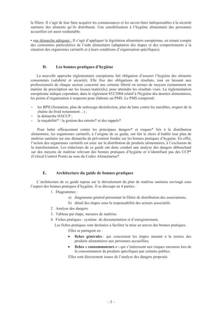 – 5 –
la filière. Il s’agit de leur faire acquérir les connaissances et les savoir-faire indispensables à la sécurité
sanitaire des aliments qu’ils distribuent. Une sensibilisation à l’hygiène alimentaire des personnes
accueillies est aussi souhaitable.
• une démarche adéquate : Il s’agit d’appliquer la législation alimentaire européenne, en tenant compte
des contraintes particulières de l’aide alimentaire (adaptation des étapes et des comportements à la
situation des organismes caritatifs et à leurs conditions d’organisation spécifiques).
D. Les bonnes pratiques d’hygiène
La nouvelle approche réglementaire européenne fait obligation d’assurer l’hygiène des aliments
consommés (salubrité et sécurité). Elle fixe des obligations de résultats, tout en laissant aux
professionnels de chaque secteur concerné une certaine liberté en termes de moyens (notamment en
matière de prescription sur les locaux/matériels), pour atteindre les résultats visés. La réglementation
européenne indique cependant, dans le règlement 852/2004 relatif à l'hygiène des denrées alimentaires,
les points d’organisation à respecter pour élaborer un PMS. Le PMS comprend :
- les BPH (formation, plan de nettoyage désinfection, plan de lutte contre les nuisibles, respect de la
chaîne du froid notamment…) ;
- la démarche HACCP ;
- la traçabilité* / la gestion des retraits* et des rappels*.
Pour lutter efficacement contre les principaux dangers* et risques* liés à la distribution
alimentaire, les organismes caritatifs, à l’origine de ce guide, ont fait le choix d’établir leur plan de
maîtrise sanitaire sur une démarche de prévention fondée sur les bonnes pratiques d’hygiène. En effet,
l’action des organismes caritatifs est axée sur la distribution de produits alimentaires, à l’exclusion de
la transformation. Les rédacteurs de ce guide ont donc conduit une analyse des dangers débouchant
sur des moyens de maîtrise relevant des bonnes pratiques d’hygiène et n’identifiant pas des CCP*
(Critical Control Point) au sens du Codex Alimentarius*.
E. Architecture du guide de bonnes pratiques
L’architecture de ce guide repose sur le déroulement du plan de maîtrise sanitaire envisagé sous
l’aspect des bonnes pratiques d’hygiène. Il se découpe en 4 parties :
1. Diagrammes :
a) diagramme général présentant la filière de distribution des associations;
b) détail des étapes sous la responsabilité des acteurs associatifs.
2. Analyse des dangers.
3. Tableau par étape, mesures de maîtrise.
4. Fiches pratiques : système de documentation et d’enregistrement.
Les fiches pratiques sont destinées à faciliter la mise en œuvre des bonnes pratiques.
Elles se partagent en :
• fiches générales : qui concernent les étapes menant à la remise des
produits alimentaires aux personnes accueillies;
• fiches « consommateurs » : qui s’intéressent aux risques encourus lors de
la consommation de produits spécifiques par certains publics.
Elles sont directement issues de l’analyse des dangers proposée.
 