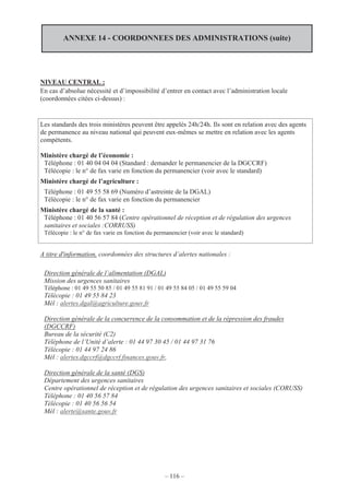 – 116 –
ANNEXE 14 - COORDONNEES DES ADMINISTRATIONS (suite)
NIVEAU CENTRAL :
En cas d’absolue nécessité et d’impossibilité d’entrer en contact avec l’administration locale
(coordonnées citées ci-dessus) :
Les standards des trois ministères peuvent être appelés 24h/24h. Ils sont en relation avec des agents
de permanence au niveau national qui peuvent eux-mêmes se mettre en relation avec les agents
compétents.
Ministère chargé de l’économie :
Téléphone : 01 40 04 04 04 (Standard : demander le permanencier de la DGCCRF)
Télécopie : le n° de fax varie en fonction du permanencier (voir avec le standard)
Ministère chargé de l’agriculture :
Téléphone : 01 49 55 58 69 (Numéro d’astreinte de la DGAL)
Télécopie : le n° de fax varie en fonction du permanencier
Ministère chargé de la santé :
Téléphone : 01 40 56 57 84 (Centre opérationnel de réception et de régulation des urgences
sanitaires et sociales :CORRUSS)
Télécopie : le n° de fax varie en fonction du permanencier (voir avec le standard)
A titre d'information, coordonnées des structures d’alertes nationales :
Direction générale de l’alimentation (DGAL)
Mission des urgences sanitaires
Téléphone : 01 49 55 50 85 / 01 49 55 81 91 / 01 49 55 84 05 / 01 49 55 59 04
Télécopie : 01 49 55 84 23
Mél : alertes.dgal@agriculture.gouv.fr
Direction générale de la concurrence de la consommation et de la répression des fraudes
(DGCCRF)
Bureau de la sécurité (C2)
Téléphone de l’Unité d’alerte : 01 44 97 30 45 / 01 44 97 31 76
Télécopie : 01 44 97 24 86
Mél : alertes.dgccrf@dgccrf.finances.gouv.fr,
Direction générale de la santé (DGS)
Département des urgences sanitaires
Centre opérationnel de réception et de régulation des urgences sanitaires et sociales (CORUSS)
Téléphone : 01 40 56 57 84
Télécopie : 01 40 56 56 54
Mél : alerte@sante.gouv.fr
 