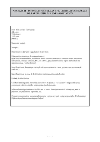 – 117 –
ANNEXES 15 - INFORMATIONS DEVANT FIGURER SUR UN MESSAGE
DE RAPPEL EMIS PAR UNE ASSOCIATION
Nom de la société (fabricant) :
Adresse :
Téléphone :
Télécopie :
[Mail :]
Nature du produit :
Marque :
Dénomination de vente (appellation du produit) :
Présentation et moyens de reconnaissance :
(type de conditionnement, volume ou masse, identification du lot -numéro de lot ou code de
fabrication-, marque sanitaire, DLC ou DLUO, pays de fabrication, signes particuliers de
reconnaissance éventuellement)
Identification du danger (par exemple micro-organisme en cause, présence de morceaux de
verre etc.) :
Identification de la zone de distribution : nationale, régionale, locale :
Période de distribution :
Conduite à tenir par les personnes accueillies du point de vue sanitaire : ne pas utiliser ou
consommer, détruire, rendre au centre de distribution, etc.
Information des personnes accueillies sur la nature du risque encouru, les moyens pour le
prévenir, les précautions à prendre, etc.
Contact consommateur (par exemple numéro vert ou service à contacter pour plus d’information)
[Si fourni par la structure donnant l’alerte] :
 