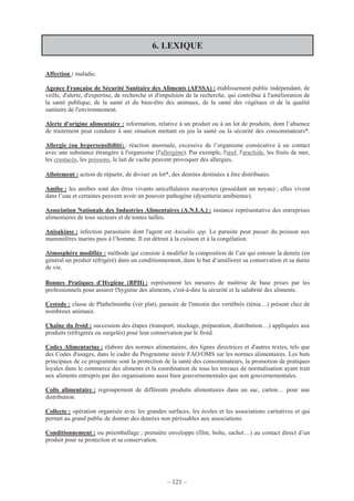 – 121 –
6. LEXIQUE
Affection : maladie.
Agence Française de Sécurité Sanitaire des Aliments (AFSSA) : établissement public indépendant, de
veille, d'alerte, d'expertise, de recherche et d'impulsion de la recherche, qui contribue à l'amélioration de
la santé publique, de la santé et du bien-être des animaux, de la santé des végétaux et de la qualité
sanitaire de l'environnement.
Alerte d'origine alimentaire : information, relative à un produit ou à un lot de produits, dont l’absence
de traitement peut conduire à une situation mettant en jeu la santé ou la sécurité des consommateurs*.
Allergie (ou hypersensibilité) : réaction anormale, excessive de l’organisme consécutive à un contact
avec une substance étrangère à l'organisme (l'allergène). Par exemple, l'œuf, l'arachide, les fruits de mer,
les crustacés, les poissons, le lait de vache peuvent provoquer des allergies.
Allotement : action de répartir, de diviser en lot*, des denrées destinées à être distribuées.
Amibe : les amibes sont des êtres vivants unicellulaires eucaryotes (possédant un noyau) ; elles vivent
dans l’eau et certaines peuvent avoir un pouvoir pathogène (dysenterie amibienne).
Association Nationale des Industries Alimentaires (A.N.I.A.) : instance représentative des entreprises
alimentaires de tous secteurs et de toutes tailles.
Anisakiase : infection parasitaire dont l'agent est Anisakis spp. Le parasite peut passer du poisson aux
mammifères marins puis à l’homme. Il est détruit à la cuisson et à la congélation.
Atmosphère modifiée : méthode qui consiste à modifier la composition de l’air qui entoure la denrée (en
général un produit réfrigéré) dans un conditionnement, dans le but d’améliorer sa conservation et sa durée
de vie.
Bonnes Pratiques d’Hygiène (BPH) : représentent les mesures de maîtrise de base prises par les
professionnels pour assurer l'hygiène des aliments, c'est-à-dire la sécurité et la salubrité des aliments.
Cestode : classe de Plathelminthe (ver plat), parasite de l'intestin des vertébrés (ténia…) présent chez de
nombreux animaux.
Chaîne du froid : succession des étapes (transport, stockage, préparation, distribution…) appliquées aux
produits (réfrigérés ou surgelés) pour leur conservation par le froid.
Codex Alimentarius : élabore des normes alimentaires, des lignes directrices et d'autres textes, tels que
des Codes d'usages, dans le cadre du Programme mixte FAO/OMS sur les normes alimentaires. Les buts
principaux de ce programme sont la protection de la santé des consommateurs, la promotion de pratiques
loyales dans le commerce des aliments et la coordination de tous les travaux de normalisation ayant trait
aux aliments entrepris par des organisations aussi bien gouvernementales que non gouvernementales.
Colis alimentaire : regroupement de différents produits alimentaires dans un sac, carton… pour une
distribution.
Collecte : opération organisée avec les grandes surfaces, les écoles et les associations caritatives et qui
permet au grand public de donner des denrées non périssables aux associations.
Conditionnement : ou préemballage ; première enveloppe (film, boîte, sachet…) au contact direct d’un
produit pour sa protection et sa conservation.
 