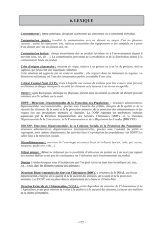 – 122 –
6. LEXIQUE
Consommateur : terme générique, désignant la personne qui consomme ou a consommé le produit.
Contamination croisée : transfert de contamination vers un aliment au moyen d’un ou plusieurs
vecteurs : mains des opérateurs, eau, surfaces contaminées des équipements et des matériels ou à partir
d’un aliment cru vers un aliment cuit, etc.
Contamination initiale : charge microbienne due au produit lui-même ou à l’environnement duquel il
provient (eau, sol, air …). La contamination provenant de la production et de la distribution amène à la
contamination finale du produit.
Crise d'origine alimentaire : situation de risque, relative à un produit ou à un lot de produits, réel ou
supposé, qui peut créer une inquiétude collective.
Cette situation est aggravée par un contexte sensible ; elle requiert donc un traitement en urgence. La
dimension médiatique est l’une des composantes parfois essentielle d’une crise.
Critical Control Point (CCP) : étape à laquelle une mesure de maîtrise peut être exercée pour prévenir
ou éliminer un danger menaçant la sécurité des aliments ou le ramener à un niveau acceptable.
Danger : agent biologique, chimique ou physique, présent dans un aliment ou état de cet aliment pouvant
entraîner un effet néfaste sur la santé.
DDPP - Directions Départementales de la Protection des Populations : structures administratives
départementales interministérielles, placées sous l’autorité des préfets, chargées de la qualité et de la
sécurité des aliments, de la santé et de la protection animales, de la protection des consommateurs et des
risques liés aux productions animales et végétales. La DDPP regroupe les attributions exercées
auparavant par la Direction Départementale des Services Vétérinaires (DDSV) et la Direction
Départementale de la Concurrence, de la Consommation et de la Répression des Fraudes (DDCCRF).
DDCSPP- Directions Départementales de la Cohésion Sociale, de la Protection des Populations :
structures administratives départementales interministérielles, placées sous l’autorité du préfet et
regroupant, pour certains départements, les activités liées à la protection des populations (voir DDPP*) et
celles liées à la protection sociale.
Déconditionnement : ouverture de l’enveloppe au contact direct de la denrée (sachet, boîte, pot, terrine,
barquette, poche sous vide…).
Défaut mineur : défaut ne réduisant pas la possibilité d’utilisation du produit ou à un écart par rapport
aux normes établies ayant peu de conséquence sur l’utilisation ou le fonctionnement du produit.
Dioxine : résidus toxiques issus d’incinération que l’on peut retrouver dans tous les milieux (air, eau,
sol…) puis dans les aliments (graisse des animaux).
Directions Départementales des Services Vétérinaires (DDSV) : structures de la DGAL, au niveau
départemental, chargées de la qualité et de la sécurité des aliments, de la santé et de la protection
animales. Les DDSV sont en place dans le département de la Seine et d’Outre-Mer.
Direction Générale de l’Alimentation (DGAL) : entité dépendant du ministère de l’Alimentation et de
l’Agriculture, ayant pour mission de veiller à la qualité et à la sécurité des aliments, à chacun des maillons
de la chaîne alimentaire.
 