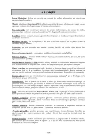 – 124 –
6. LEXIQUE
Lot de fabrication : désigne un ensemble, par exemple de produits alimentaires, qui présente des
caractéristiques homogènes.
Maladie Infectieuse Alimentaire (MIA) : affection, en général de nature infectieuse, provoquée par des
agents qui pénètrent dans l'organisme par le biais des aliments ingérés.
Non-conformité : écart constaté par rapport à des critères réglementaires, des normes, des règles,
pratiques, et qui peut rendre un produit susceptible d’être dangereux lors de sa consommation.
Nuisibles : animaux (rongeurs, insectes), potentiellement vecteurs de maladies et risquant de contaminer
des denrées alimentaires.
Organisme caritatif : est un organisme à but non lucratif dont l'objectif est de porter secours et
assistance aux plus démunis.
Pathogène : qui peut provoquer une maladie ; certaines bactéries ou certains virus peuvent être
pathogènes.
Personne immunodéprimée : personne dont les défenses immunitaires sont affaiblies.
Personne fragilisée : personne dont la santé est fragilisée par son état : maladie, grossesse, très jeune
âge ou au contraire grand âge.
Plan de Maîtrise Sanitaire (PMS) : décrit les mesures prises par un établissement pour assurer l'hygiène
et la sécurité sanitaire de ses productions vis-à-vis des dangers biologiques, physiques et chimiques.
Plaque eutectique (ou accumulateur de froid) : récipient, en forme de plaque, rempli d’une solution qui
accumule du froid lors de sa congélation. Les plaques, ainsi congelées et placées dans un conteneur ou
dans une glacière isotherme*, vont permettre le maintien de la température des produits frais ou surgelés.
Porteur sain : personne qui est infectée par un micro-organisme pathogène*, qui ne développe pas la
maladie mais qui peut la transmettre.
Portionnement : mise en portions de la denrée. Il peut s’agir d’une simple manipulation (partage de
pièces en unités individuelles, par exemple de tranches de charcuterie prédécoupées ou de cuisses de
poulet surgelées) ou d’une manipulation plus complexe impliquant l’usage de petit matériel (tranchage de
charcuterie ou de fromage, partage du contenu d’une conserve ou d’un seau…).
PPPS : abréviation de l’expression Premier Périmé Premier Sorti. Ce principe est utilisé pour assurer la
bonne gestion de la rotation des produits en stock en particulier ceux ayant une faible DLC* résiduelle.
Produits composites : produits comportant plusieurs composants distincts (matières premières
alimentaires, additifs, ingrédients…) dont l’association donne des caractéristiques spécifiques (exemples
plats cuisinés, charcuterie, pizzas…).
Produits d’épicerie : produits alimentaires, stabilisés*, se conservant à température ambiante et
comprenant épicerie sèche (riz, pâtes, farines…), conserves, biscuiterie, boissons…
Produits périssables : produits présentant des caractéristiques physico-chimiques favorables au
développement des micro-organismes ; ces produits doivent être conservés impérativement au
réfrigérateur.
Produits réfrigérés : produits alimentaires qui s’altèrent avec le temps (viandes de boucherie, volailles,
plats cuisinés, produits laitiers, fruits et légumes…). Il leur est donc recommandé une durée et une
température de conservation adaptées.
 