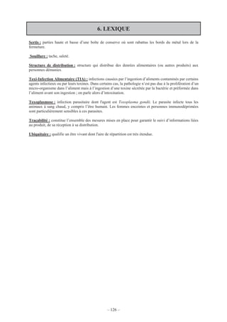 – 126 –
6. LEXIQUE
Sertis : parties haute et basse d’une boîte de conserve où sont rabattus les bords du métal lors de la
fermeture.
Souillure : tache, saleté.
Structure de distribution : structure qui distribue des denrées alimentaires (ou autres produits) aux
personnes démunies.
Toxi-Infection Alimentaire (TIA) : infections causées par l’ingestion d’aliments contaminés par certains
agents infectieux ou par leurs toxines. Dans certains cas, la pathologie n’est pas due à la prolifération d’un
micro-organisme dans l’aliment mais à l’ingestion d’une toxine sécrétée par la bactérie et préformée dans
l’aliment avant son ingestion ; on parle alors d’intoxination.
Toxoplasmose : infection parasitaire dont l'agent est Toxoplasma gondii. Le parasite infecte tous les
animaux à sang chaud, y compris l’être humain. Les femmes enceintes et personnes immunodéprimées
sont particulièrement sensibles à ces parasites.
Traçabilité : constitue l’ensemble des mesures mises en place pour garantir le suivi d’informations liées
au produit, de sa réception à sa distribution.
Ubiquitaire : qualifie un être vivant dont l'aire de répartition est très étendue.
 