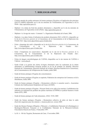 – 127 –
7. BIBLIOGRAPHIE
- Contenu attendu des guides nationaux de bonnes pratiques d’hygiène et d’application des principes
HACCP (GBPH) disponible sur le site du ministère de l'Alimentation, de l'Agriculture et de la
Pêche : http://agriculture.gouv.fr/.
- Dépliant « La chaîne du froid des produits alimentaires », disponible sur le site du ministère de
l'Alimentation, de l'Agriculture et de la Pêche : http://agriculture.gouv.fr/.
- Dépliant « Le lavage des mains - Comment ? », Organisation Mondiale de la Santé, 2006.
- Dépliant « Les dates limites d’utilisation des produits alimentaires DLC et DLUO » disponible sur
le site de la Direction générale de la Concurrence, de la Consommation et de la Répression des
Fraudes Juin : http://www.dgccrf.bercy.gouv.fr/index.htm.
- Fiche « étiquetage des œufs » disponible sur le site de la Direction générale de la Concurrence, de
la Consommation et de la Répression des Fraudes Juin :
http://www.dgccrf.bercy.gouv.fr/index.htm.
- Fiche « Température de conservation » disponible sur le site de la Direction générale de la
Concurrence, de la Consommation et de la Répression des Fraudes Juin :
http://www.dgccrf.bercy.gouv.fr/index.htm.
- Fiches de dangers microbiologiques de l’AFSSA, disponibles sur le site internet de l’AFSSA à
l’adresse : www.afssa.fr.
- Guide d’aide à la gestion des alertes d’origine alimentaire entre les exploitants de la chaîne
alimentaire et l'administration lorsqu'un produit ou un lot de produits est identifié, Direction
Générale de l’Alimentation, Direction Générale de la Santé, Direction Générale de la Concurrence,
de la Consommation et de la Répression des Fraudes, juillet 2009.
- Guide de bonnes pratiques d’hygiène des consommateurs.
- Guide de bonnes pratiques d’hygiène en supérette, Fédération des entreprises du Commerce et de la
Distribution, Juillet 2004.
- Guide de bonnes pratiques d’hygiène « Restauration collective à caractère social », Association
Culinaire des Etablissements Hospitaliers de France (ACEHF).
- Guide de bonnes pratiques d’hygiène : Poissons fumés et/ou salés et/ou marinés, Confédération des
industries de traitement des produits des pêches maritimes (CITPPM) et syndicat Saumon et truite
fumés (STF), 2009.
- Guide de bonnes pratiques de l’aide alimentaire, ANIA / FCD, 2009
- Guide des bonnes pratiques d’hygiène « Restauration collective de plein air dans le cadre
d'activités organisées pour des mineurs », Jeunesse plein air, version 2009.
- Guide des Bonnes Pratiques d'Hygiène « Pâtisserie », Confédération Nationale de la Boulangerie et
Boulangerie-Pâtisserie Française et la Confédération Nationale de la Pâtisserie-Confiserie
Chocolaterie-Glacerie de France, 19 décembre 1997.
- Le B. A. - BA de l’hygiène, Restaurants du Cœur, 13 novembre 2008.
 