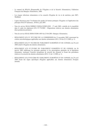 – 128 –
- Le manuel du RHySA (Responsable de l’Hygiène et de la Sécurité Alimentaires), Fédération
Française des Banques Alimentaires, 2006.
- Les risques infectieux alimentaires et les conseils d’hygiène de vie et de nutrition, juin 2007,
MedQual.
- Lignes directrices pour l’évaluation des guides de bonnes pratiques d’hygiène et d’application des
principes HACCP nationaux, AFSSA, juin 2007.
- Note de service DGAL/SDRRCC/SDSSA/N2005-8205, 17 août 2005, contrôle de la traçabilité
dans le cadre du règlement (CE) N°178/2002 - Dispositions relatives aux denrées alimentaires
(hors production primaire).
- Note de service DGAL/SDHA/N2001-8055 du 25.04.2001- Banques Alimentaires.
- RÈGLEMENT (CE) N° 2073/2005 DE LA COMMISSION du 15 novembre 2005 concernant les
critères microbiologiques applicables aux denrées alimentaires (JO L 338 du 22.12.2005, p. 1).
- RÈGLEMENT (CE) N° 852/2004 DU PARLEMENT EUROPÉEN ET DU CONSEIL du 29 avril
2004 relatif à l'hygiène des denrées alimentaires.
- RÈGLEMENT (CE) N°178/2002 DU PARLEMENT EUROPÉEN ET DU CONSEIL du 28
janvier 2002 établissant les principes généraux et les prescriptions générales de la législation
alimentaire, instituant l'Autorité européenne de sécurité des aliments et fixant des procédures
relatives à la sécurité des denrées alimentaires (JO L 31 du 1.2.2002, p. 1).
- RÈGLEMENT (CE) N°853/2004 DU PARLEMENT EUROPÉEN ET DU CONSEIL du 29 avril
2004 fixant des règles spécifiques d'hygiène applicables aux denrées alimentaires d'origine
animale.
 