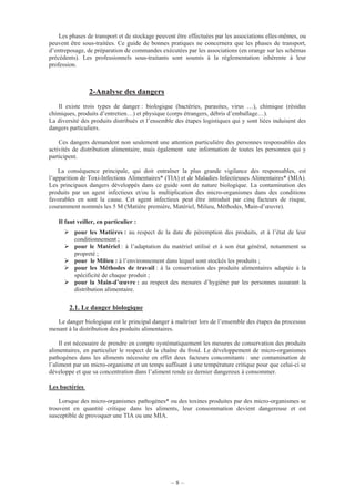 – 8 –
Les phases de transport et de stockage peuvent être effectuées par les associations elles-mêmes, ou
peuvent être sous-traitées. Ce guide de bonnes pratiques ne concernera que les phases de transport,
d’entreposage, de préparation de commandes exécutées par les associations (en orange sur les schémas
précédents). Les professionnels sous-traitants sont soumis à la réglementation inhérente à leur
profession.
2-Analyse des dangers
Il existe trois types de danger : biologique (bactéries, parasites, virus …), chimique (résidus
chimiques, produits d’entretien…) et physique (corps étrangers, débris d’emballage…).
La diversité des produits distribués et l’ensemble des étapes logistiques qui y sont liées induisent des
dangers particuliers.
Ces dangers demandent non seulement une attention particulière des personnes responsables des
activités de distribution alimentaire, mais également une information de toutes les personnes qui y
participent.
La conséquence principale, qui doit entraîner la plus grande vigilance des responsables, est
l’apparition de Toxi-Infections Alimentaires* (TIA) et de Maladies Infectieuses Alimentaires* (MIA).
Les principaux dangers développés dans ce guide sont de nature biologique. La contamination des
produits par un agent infectieux et/ou la multiplication des micro-organismes dans des conditions
favorables en sont la cause. Cet agent infectieux peut être introduit par cinq facteurs de risque,
couramment nommés les 5 M (Matière première, Matériel, Milieu, Méthodes, Main-d’œuvre).
Il faut veiller, en particulier :
pour les Matières : au respect de la date de péremption des produits, et à l’état de leur
conditionnement ;
pour le Matériel : à l’adaptation du matériel utilisé et à son état général, notamment sa
propreté ;
pour le Milieu : à l’environnement dans lequel sont stockés les produits ;
pour les Méthodes de travail : à la conservation des produits alimentaires adaptée à la
spécificité de chaque produit ;
pour la Main-d’œuvre : au respect des mesures d’hygiène par les personnes assurant la
distribution alimentaire.
2.1. Le danger biologique
Le danger biologique est le principal danger à maîtriser lors de l’ensemble des étapes du processus
menant à la distribution des produits alimentaires.
Il est nécessaire de prendre en compte systématiquement les mesures de conservation des produits
alimentaires, en particulier le respect de la chaîne du froid. Le développement de micro-organismes
pathogènes dans les aliments nécessite en effet deux facteurs concomitants : une contamination de
l’aliment par un micro-organisme et un temps suffisant à une température critique pour que celui-ci se
développe et que sa concentration dans l’aliment rende ce dernier dangereux à consommer.
Les bactéries
Lorsque des micro-organismes pathogènes* ou des toxines produites par des micro-organismes se
trouvent en quantité critique dans les aliments, leur consommation devient dangereuse et est
susceptible de provoquer une TIA ou une MIA.
 