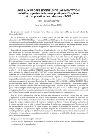– III –
AVIS AUX PROFESSIONNELS DE L’ALIMENTATION
relatif aux guides de bonnes pratiques d’hygiène
et d’application des principes HACCP
NOR : ECOC0500094V
(Journal ofﬁciel du 15 juin 2005)l
Le présent avis annule et remplace l’avis relatif au même sujet publié au Journal ofﬁciel dul
24 novembre 1993.
Vu les dispositions des règlements (CE) no
852/2004 du 29 avril 2004 relatif à l’hygiène des denrées
alimentaires et no
183/2005 (CE) du 12 janvier 2005 relatif à l’hygiène des aliments pour animaux, toutes les
organisations professionnelles de l’alimentation humaine et de l’alimentation animale sont encouragées par les
ministres chargés de l’agriculture, de la consommation et de la santé à élaborer, à diffuser et à aider à la mise
en œuvre des guides de bonnes pratiques d’hygiène et d’application des principes HACCP.
Des guides de bonnes pratiques d’hygiène et d’application des principes HACCP devraient couvrir, d’une
rpart, l’ensemble des denrées alimentaires, végétales, minérales et animales, ainsi que les aliments pour
animaux à toutes les étapes de la chaîne alimentaire, y compris au stade de la production primaire et y compris
au stade de l’alimentation des animaux producteurs de denrées, et, d’autre part, tous les dangers, physiques,
chimiques et biologiques, y compris les ingrédients allergisants présents de manière fortuite dans les denrées.
Un guide de bonnes pratiques d’hygiène et d’application des principes HACCP est un document de référence,
d’application volontaire, conçu par une branche professionnelle pour les professionnels de son secteur. Il
rassemble les recommandations qui, aux étapes de la chaîne alimentaire et pour les denrées alimentaires ou
aliments pour animaux qu’il concerne, doivent aider au respect des règles d’hygiène ﬁxées selon le cas par les
articles 3, 4 et 5 du règlement (CE) no
852/2004, le cas échéant, les dispositions du règlement (CE) no
853/2004
ou les articles 4, 5 et 6 du règlement (CE) no
183/2005, y compris leurs annexes, et aider à l’application des prin-
cipes HACCP. Il est réalisé en concertation avec les autres parties concernées (autres partenaires de la ﬁlière,
associations de consommateurs, administrations de contrôle). Un guide ne couvre généralement que certaines
étapes de la chaîne alimentaire. Pour que, à ladite étape, sa mise en œuvre soit considérée à elle seule comme
sufﬁsante pour garantir le respect des dispositions des règlements (CE) no
852/2004 et (CE) no
t183/2005, il doit
prendre en compte tous les dangers qu’il y a lieu de prévenir, d’éliminer ou de ramener à un niveau acceptable
pour le ou les aliments identiﬁés dans son champ d’application. Toutefois, si des arguments le justiﬁent, un
guide peut aussi ne prendre en compte qu’un type de danger, mais, dans ce cas, le professionnel qui l’applique
tdoit également maîtriser les autres types de dangers soit en développant lui-même les mesures nécessaires, soit
en s’aidant d’un autre guide traitant de manière complémentaire ces autres types de dangers.
Pour les denrées alimentaires et/ou les aliments pour animaux et les activités entrant dans son champ
d’application, le guide recommande des moyens ou des méthodes adaptés, des procédures, en particulier les
procédures d’autocontrôle, dont la mise en œuvre doit aboutir à la maîtrise des dangers identiﬁés dans le
trespect des exigences réglementaires. Il précise en particulier les bonnes pratiques d’hygiène applicables et
il propose une aide pour la mise en place d’un système de maîtrise du ou des dangers qu’il concerne basé
rsur les principes du système HACCP. Il peut proposer des exemples de plans HACCP adaptables ensuite par
chaque entreprise à ses spéciﬁcités. Il peut également proposer des recommandations pour la mise en place
de la traçabilité ainsi que pour la détermination des dates de durabilité et des conditions de conservation ou
/d’utilisation, et toute autre recommandation ayant trait à la sécurité ou la salubrité des denrées alimentaires et/
ou les aliments pour animaux.
Les guides sont élaborés au plan national :
– soit au sein des organisations professionnelles en liaison, le cas échéant, avec les centres techniques ;
– soit par voie de la normalisation.
 