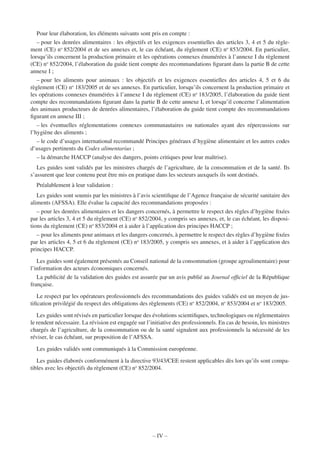 – IV –
Pour leur élaboration, les éléments suivants sont pris en compte :
– pour les denrées alimentaires : les objectifs et les exigences essentielles des articles 3, 4 et 5 du règle-
ment (CE) no
852/2004 et de ses annexes et, le cas échéant, du règlement (CE) no
853/2004. En particulier,
lorsqu’ils concernent la production primaire et les opérations connexes énumérées à l’annexe I du règlement
(CE) no
852/2004, l’élaboration du guide tient compte des recommandations ﬁgurant dans la partie B de cette
annexe I ;
– pour les aliments pour animaux : les objectifs et les exigences essentielles des articles 4, 5 et 6 du
règlement (CE) no
183/2005 et de ses annexes. En particulier, lorsqu’ils concernent la production primaire et
les opérations connexes énumérées à l’annexe I du règlement (CE) no
183/2005, l’élaboration du guide tient
compte des recommandations ﬁgurant dans la partie B de cette annexe I, et lorsqu’il concerne l’alimentation
des animaux producteurs de denrées alimentaires, l’élaboration du guide tient compte des recommandations
ﬁgurant en annexe III ;
– les éventuelles réglementations connexes communautaires ou nationales ayant des répercussions sur
l’hygiène des aliments ;
– le code d’usages international recommandé Principes généraux d’hygiène alimentaire et les autres codes
d’usages pertinents du Codex alimentarius ;
– la démarche HACCP (analyse des dangers, points critiques pour leur maîtrise).
Les guides sont validés par les ministres chargés de l’agriculture, de la consommation et de la santé. Ils
s’assurent que leur contenu peut être mis en pratique dans les secteurs auxquels ils sont destinés.
Préalablement à leur validation :
Les guides sont soumis par les ministres à l’avis scientiﬁque de l’Agence française de sécurité sanitaire des
aliments (AFSSA). Elle évalue la capacité des recommandations proposées :
– pour les denrées alimentaires et les dangers concernés, à permettre le respect des règles d’hygiène ﬁxées
par les articles 3, 4 et 5 du règlement (CE) no
852/2004, y compris ses annexes, et, le cas échéant, les disposi-
tions du règlement (CE) no
853/2004 et à aider à l’application des principes HACCP ;
– pour les aliments pour animaux et les dangers concernés, à permettre le respect des règles d’hygiène ﬁxées
par les articles 4, 5 et 6 du règlement (CE) no
183/2005, y compris ses annexes, et à aider à l’application des
principes HACCP.
Les guides sont également présentés au Conseil national de la consommation (groupe agroalimentaire) pour
l’information des acteurs économiques concernés.
La publicité de la validation des guides est assurée par un avis publié au Journal ofﬁciel de la République
française.
Le respect par les opérateurs professionnels des recommandations des guides validés est un moyen de jus-
tiﬁcation privilégié du respect des obligations des règlements (CE) no
852/2004, no
853/2004 et no
183/2005.
Les guides sont révisés en particulier lorsque des évolutions scientiﬁques, technologiques ou réglementaires
le rendent nécessaire. La révision est engagée sur l’initiative des professionnels. En cas de besoin, les ministres
chargés de l’agriculture, de la consommation ou de la santé signalent aux professionnels la nécessité de les
réviser, le cas échéant, sur proposition de l’AFSSA.
Les guides validés sont communiqués à la Commission européenne.
Les guides élaborés conformément à la directive 93/43/CEE restent applicables dès lors qu’ils sont compa-
tibles avec les objectifs du règlement (CE) no
852/2004.
 