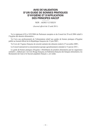 – V –
AVIS DE VALIDATION
D’UN GUIDE DE BONNES PRATIQUES
D’HYGIÈNE ET D’APPLICATION
DES PRINCIPES HACCP
NOR : AGRG1121802V
(Journal ofﬁciel du 12 août 2011)
Vu le règlement (CE) no
852/2004 du Parlement européen et du Conseil du 29 avril 2004 relatif à
l’hygiène des denrées alimentaires ;
Vu l’avis aux professionnels de l’alimentation relatif aux guides de bonnes pratiques d’hygiène
publié au Journal of ciel de la République française du 15 juin 2005 ;
Vu l’avis de l’Agence française de sécurité sanitaire des aliments rendu le 27 novembre 2009 ;
Le Conseil national de la consommation (groupe agroalimentaire) entendu le 13 janvier 2011 ;
Le guide de bonnes pratiques d’hygiène « Distribution de produits alimentaires par les organismes
caritatifs », élaboré par « la Croix Rouge française, la Fédération française des banques alimentaires, les
Restaurants du Cœur et le Secours populaire français », est validé.
 