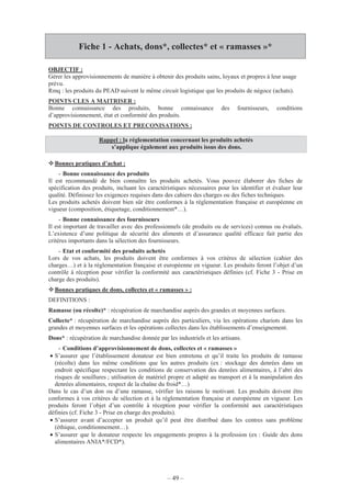 – 49 –
Fiche 1 - Achats, dons*, collectes* et « ramasses »*
OBJECTIF :
Gérer les approvisionnements de manière à obtenir des produits sains, loyaux et propres à leur usage
prévu.
Rmq : les produits du PEAD suivent le même circuit logistique que les produits de négoce (achats).
POINTS CLES A MAITRISER :
Bonne connaissance des produits, bonne connaissance des fournisseurs, conditions
d’approvisionnement, état et conformité des produits.
POINTS DE CONTROLES ET PRECONISATIONS :
Rappel : la réglementation concernant les produits achetés
s’applique également aux produits issus des dons.
Bonnes pratiques d’achat :
- Bonne connaissance des produits
Il est recommandé de bien connaître les produits achetés. Vous pouvez élaborer des fiches de
spécification des produits, incluant les caractéristiques nécessaires pour les identifier et évaluer leur
qualité. Définissez les exigences requises dans des cahiers des charges ou des fiches techniques.
Les produits achetés doivent bien sûr être conformes à la réglementation française et européenne en
vigueur (composition, étiquetage, conditionnement*…).
- Bonne connaissance des fournisseurs
Il est important de travailler avec des professionnels (de produits ou de services) connus ou évalués.
L’existence d’une politique de sécurité des aliments et d’assurance qualité efficace fait partie des
critères importants dans la sélection des fournisseurs.
- Etat et conformité des produits achetés
Lors de vos achats, les produits doivent être conformes à vos critères de sélection (cahier des
charges…) et à la réglementation française et européenne en vigueur. Les produits feront l’objet d’un
contrôle à réception pour vérifier la conformité aux caractéristiques définies (cf. Fiche 3 - Prise en
charge des produits).
Bonnes pratiques de dons, collectes et « ramasses » :
DEFINITIONS :
Ramasse (ou récolte)* : récupération de marchandise auprès des grandes et moyennes surfaces.
Collecte* : récupération de marchandise auprès des particuliers, via les opérations chariots dans les
grandes et moyennes surfaces et les opérations collectes dans les établissements d’enseignement.
Dons* : récupération de marchandise donnée par les industriels et les artisans.
- Conditions d’approvisionnement de dons, collectes et « ramasses »
• S’assurer que l’établissement donateur est bien entretenu et qu’il traite les produits de ramasse
(récolte) dans les même conditions que les autres produits (ex : stockage des denrées dans un
endroit spécifique respectant les conditions de conservation des denrées alimentaires, à l’abri des
risques de souillures ; utilisation de matériel propre et adapté au transport et à la manipulation des
denrées alimentaires, respect de la chaîne du froid*…)
Dans le cas d’un don ou d’une ramasse, vérifier les raisons le motivant. Les produits doivent être
conformes à vos critères de sélection et à la réglementation française et européenne en vigueur. Les
produits feront l’objet d’un contrôle à réception pour vérifier la conformité aux caractéristiques
définies (cf. Fiche 3 - Prise en charge des produits).
• S’assurer avant d’accepter un produit qu’il peut être distribué dans les centres sans problème
(éthique, conditionnement…).
• S’assurer que le donateur respecte les engagements propres à la profession (ex : Guide des dons
alimentaires ANIA*/FCD*).
 