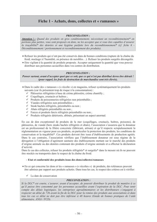 – 50 –
Fiche 1 - Achats, dons, collectes et « ramasses »
PRECONISATION :
Attention ! : Quand des produits en gros conditionnement, nécessitant un reconditionnement* en
portions plus petites, vous sont proposés en dons, ne les accepter que si vous êtes capables d’assurer
la traçabilité* des denrées et une hygiène parfaite lors du reconditionnement* (cf. fiche 6 -
Déconditionnement / portionnement et reconditionnement des produits).
• Refuser les produits qui n’ont pas été conservés dans de bonnes conditions (rupture de la chaîne du
froid, stockage à l’humidité, en présence de nuisibles…). Refuser les produits surgelés décongelés.
• Etre vigilant à la quantité de produits proposée. Accepter uniquement la quantité que vous pouvez
distribuer aux personnes accueillies dans vos centres de distribution.
PRECONISATION :
Penser surtout, avant d’accepter quoi que ce soit, que ce qui n’est pas distribué devra être détruit !
(pour rappel, les frais de destruction de marchandise sont très élevés).
• Dans le cadre des « ramasses » (« récolte ») en magasins, refuser systématiquement les produits
suivants (car ils présentent trop de risque à la consommation) :
Pâtisseries réfrigérées à base de crème pâtissière, crème chantilly ;
Coquillages, crustacés et huîtres ;
Produits de poissonneries réfrigérées non préemballés ;
Viandes réfrigérées non préemballées ;
Steak hachés réfrigérés, préemballés ou non ;
Abats réfrigérés préemballés ou non ;
Farces et produits farcis réfrigérés préemballés ou non ;
Produits réfrigérés détériorés, abîmés, présentant un aspect anormal.
En cas de don exceptionnel de produits de la mer (coquillages, crustacés, huîtres, poissons), de
pâtisseries, de viande (hors steaks hachés réfrigérés et abats), l’association s’assurera que le donateur
est un professionnel de la filière concernée (fabricant, artisan) et qu’il respecte scrupuleusement la
réglementation en vigueur pour ces produits, en particulier la protection des produits, les conditions de
conservation et la traçabilité*. Ces produits doivent être issus d’établissements de production agréés.
Dans le cas contraire, l’association vérifiera que l’établissement donateur est sous régime de la
dérogation à l’obligation d’agrément sanitaire des établissements mettant sur le marché des produits
d’origine animale ou des denrées contenant des produits d’origine animale et a effectué la déclaration
d’activité.
Dans le cas des collectes, refuser les produits réfrigérés* et surgelés* dans la mesure où ils ne peuvent
être stockés ou transportés dans le respect de la chaîne du froid.
- Etat et conformité des produits issus des dons/collectes/ramasses
• En ce qui concerne les dons et les « ramasses » (« récoltes ») de produits, des tolérances peuvent
être admises par rapport aux produits achetés. Dans tous les cas, le respect des critères est à vérifier:
La date de conservation
PRECONISATION :
Si la DLC* est courte, s’assurer, avant d’accepter, de pouvoir distribuer le produit de manière à ce
qu’il puisse être consommé par les personnes accueillies avant l’expiration de la DLC. Pour tenir
compte des délais logistiques, les entreprises agroalimentaires et les distributeurs s’engagent à
respecter un délai de 72h avant la fin de la DLC pour la remise des produits aux associations et dans
tous les cas ce délai ne doit pas être inférieur à 48 heures (Guide de bonnes pratiques de l’aide
alimentaire, ANIA / FCD).
 