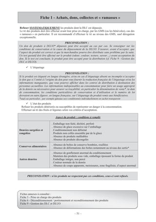 – 51 –
Fiche 1 - Achats, dons, collectes et « ramasses »
Refuser SYSTEMATIQUEMENT les produits dont la DLC est dépassée.
Le tri des produits doit être effectué avant leur prise en charge, par les GMS (ou les bénévoles), cas des
« ramasses » en particulier. Il est recommandé d’effectuer le tri au niveau des GMS, sauf dérogation
exceptionnelle.
L’étiquetage
PRECONISATION :
Si le produit est étiqueté en langue étrangère, et/ou en cas d’étiquetage absent ou incomplet n’accepter
le don que si l’entité à l’origine du don peut vous fournir la traduction française de l’étiquetage et/ou les
informations manquantes, que vous pourrez afficher dans les centres de distribution à destination des
personnes accueillies. Les informations indispensables au consommateur pour faire un usage approprié
de la denrée ou nécessaires pour assurer sa traçabilité, en particulier la dénomination de vente*, la date
de consommation, les conditions particulières de conservation et d’utilisation et le numéro de lot
devraient en outre figurer, en langue française, sur l’étiquetage du produit remis aux bénéficiaires.
*sauf cas particulier, par exemple gâteaux secs conditionnés individuellement en sachet transparent
L’état des produits
Refuser les produits détériorés ou susceptibles de représenter un danger à la consommation.
Effectuer un tri des fruits et légumes selon vos critères d’acceptation.
PRECONISATION :
Un don de produits à DLUO* dépassée peut être accepté au cas par cas. Se renseigner sur les
conditions de conservation et la cause du dépassement de la DLUO. S’assurer, avant d’accepter, que
l’aspect du produit est correct et que la marchandise pourra être distribuée sans problème par la suite.
Un test gustatif doit être effectué sur le produit (odeur, couleur, texture, saveur…) avant acceptation du
don. Si le test est concluant, le produit peut être accepté pour la distribution (cf. Fiche 9 - Gestion des
DLC et DLUO).
Aspect du produit : conditions à remplir
Denrées surgelées et
congelées
. Emballage non fuité, déchiré, perforé
. Absence de glace excessive sur l’emballage
. Conditionnement non déformé
. Produits non collés ensemble par de la glace
. Absence de produits malléables
. Absence de produits décongelés
Conserves alimentaires
. Absence de boîtes de conserve bombées, rouillées
. Absence de déformations des boîtes notamment au niveau des sertis*
Autres denrées
. Absence de gonflement anormal du conditionnement
. Maintien des produits sous vide, emballage épousant la forme du produit
. Emballage intègre, non percé
. Couleur normale de la denrée
. Absence de coups apparents, moisissures, zone fragilisée, d’aspect anormal
PRECONISATION : si les produits ne respectent pas ces conditions, ceux-ci sont refusés.
Fiches annexes à consulter :
Fiche 3 - Prise en charge des produits
Fiche 6 - Déconditionnement / portionnement et reconditionnement des produits
Fiche 9 - Gestion des DLC et DLUO
 