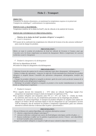– 52 –
Fiche 2 – Transport
OBJECTIF :
Transporter les denrées alimentaires, en maintenant les températures requises et en préservant
l’intégrité des emballages*, conformément à la règlementation.
POINTS CLES A MAITRISER :
Température (maîtrise de la chaîne du froid*), état du véhicule et du matériel de livraison.
POINTS DE CONTROLES ET PRECONISATIONS :
- Maitrise de la chaîne du froid* (produits réfrigérés* et surgelés*)
Avant le chargement
S’assurer de la conformité des températures du véhicule de livraison et/ou des caissons isothermes*
juste avant de charger les produits.
PRECONISATION :
Mettre en route le système de production de froid du véhicule de livraison à l’avance, pour que
l’enceinte soit à la bonne température au moment du chargement. Mettre à température les caissons
isothermes avant le chargement.
Pendant le chargement et le déchargement
Eviter les déperditions de froid.
Limiter les temps de chargement et de déchargement.
PRECONISATION :
. Refermer la porte du camion (ou le caisson isotherme) entre deux chargements / déchargements.
. Limiter le temps des opérations : respecter la règle des 30 min maximum hors froid pour les produits
réfrigérés et surgelés durant l’ensemble des opérations (chargement, déchargement, transfert des
produits).
. Charger les produits réfrigérés et surgelés en dernier, après les avoir sortis au dernier moment de la
chambre froide ou du réfrigérateur/congélateur.
. Décharger les produits réfrigérés et surgelés en premier et les stocker immédiatement en chambre
froide ou réfrigérateur/congélateur.
Pendant le transport
Les surgelés doivent être transportés à – 18°C (dans un véhicule frigorifique équipé d’un
enregistreur de température lorsque la durée de transport est supérieure à 8 h).
Les produits réfrigérés sont transportés entre 0°C et + 4°C. (cf. Fiche 12 - Chaîne du froid).
Se conformer, dans tous les cas, aux températures préconisées sur les étiquetages des produits.
En absence de camion frigorifique, le transport de produits réfrigérés ou surgelés (sans rupture de
charge*) est limité à 80 km maximum depuis le lieu de chargement (ce qui correspond à environ
1h30 de transport), afin de maintenir les produits à température règlementaire, grâce aux solutions
alternatives utilisées décrites ci-dessous dans la partie « préconisation ».
PRECONISATION :
. En cas d’absence de camion frigorifique, des solutions alternatives existent:
chariots comportant des plaques eutectiques* ;
caissons isothermes contenant une source de froid (plaques eutectiques, poches de glace…) ;
housses isothermes à enfiler sur les palettes et garantissant environ 2 heures sans déperdition
de froid (variable selon constructeur).
. Grouper les produits réfrigérés et surgelés (l’effet de masse ralentit la déperdition de froid).
 