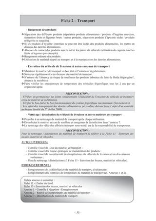 – 53 –
Fiche 2 – Transport
- Rangement des produits
Séparation des différents produits (séparation produits alimentaires / produits d’hygiène entretien,
séparation fruits et légumes bruts / autres produits, séparation produits d’épicerie sèche / produits
réfrigérés ou surgelés).
Si les produits d’hygiène /entretien ne peuvent être isolés des produits alimentaires, les mettre en
dessous des denrées alimentaires.
Absence de contact des produits avec le sol et les parois du véhicule (utilisation de cageots pour les
fruits et légumes par exemple).
Rangement ordonné des produits.
Utilisation de matériel adapté au transport et à la manipulation des denrées alimentaires.
- Entretien du véhicule de livraison et autres moyens de transport
Maintenir le matériel de transport en bon état et l’entretenir régulièrement.
Nettoyer régulièrement le revêtement du matériel de transport.
S’assurer de l’absence de risque de souillures des produits (absence de fuite de fluide frigorigène*,
absence de nuisibles).
Faire vérifier les enregistreurs de température des véhicules frigorifiques tous les 2 ans par un
organisme agréé.
PRECONISATION :
. Vérifier, en permanence, les joints conditionnant l’étanchéité de l’enceinte du véhicule de transport
et/ou du matériel de substitution.
. Vérifier le bon état et le bon fonctionnement du système frigorifique (au minimum 1fois/semestre).
. Les véhicules transportant des denrées alimentaires périssables doivent faire l’objet d’un contrôle
technique (arrêté du 1er
Juillet 2008).
- Nettoyage / désinfection du véhicule de livraison et autres matériels de transport
Procéder à un nettoyage du matériel de transport après chaque utilisation.
Désinfecter le matériel en cas de souillure et enregistrer la désinfection dans l’annexe 7.
Le nettoyage des véhicules affrétés (transport sous-traité) est de la responsabilité du transporteur.
PRECONISATION :
Pour le nettoyage / désinfection du matériel de transport se référer à la Fiche 13 - Entretien des
locaux, matériel et véhicules.
AUTOCONTROLES :
- Contrôle visuel de l’état du matériel de transport ;
- Contrôle visuel des bonnes pratiques de manutention des produits ;
- Contrôle visuel de la conformité des températures du véhicule de livraison et/ou des caissons
isothermes ;
- Plan de nettoyage / désinfection (cf. Fiche 13 - Entretien des locaux, matériel et véhicules).
ENREGISTREMENTS :
- Enregistrement de la désinfection du matériel de transport, si nécessaire
- Enregistrement des contrôles de température du matériel de transport (cf. Annexes 1 et 2).
Fiches annexes à consulter :
Fiche 12 - Chaîne du froid
Fiche 13 - Entretien des locaux, matériel et véhicules
Annexe 1 - Contrôle à réception - Enregistrement
Annexe 2 - Relevé des températures du matériel de transport
Annexe 7 - Désinfection du matériel de transport
 