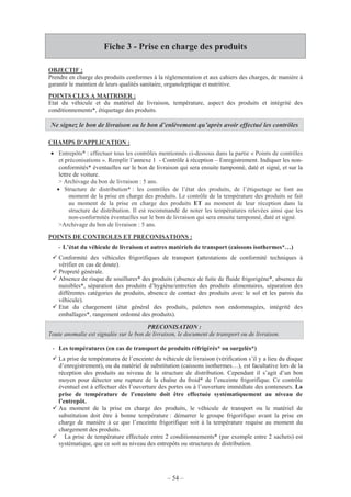 – 54 –
Fiche 3 - Prise en charge des produits
OBJECTIF :
Prendre en charge des produits conformes à la règlementation et aux cahiers des charges, de manière à
garantir le maintien de leurs qualités sanitaire, organoleptique et nutritive.
POINTS CLES A MAITRISER :
Etat du véhicule et du matériel de livraison, température, aspect des produits et intégrité des
conditionnements*, étiquetage des produits.
CHAMPS D’APPLICATION :
• Entrepôts* : effectuer tous les contrôles mentionnés ci-dessous dans la partie « Points de contrôles
et préconisations ». Remplir l’annexe 1 - Contrôle à réception – Enregistrement. Indiquer les non-
conformités* éventuelles sur le bon de livraison qui sera ensuite tamponné, daté et signé, et sur la
lettre de voiture.
> Archivage du bon de livraison : 5 ans.
• Structure de distribution* : les contrôles de l’état des produits, de l’étiquetage se font au
moment de la prise en charge des produits. Le contrôle de la température des produits se fait
au moment de la prise en charge des produits ET au moment de leur réception dans la
structure de distribution. Il est recommandé de noter les températures relevées ainsi que les
non-conformités éventuelles sur le bon de livraison qui sera ensuite tamponné, daté et signé.
>Archivage du bon de livraison : 5 ans.
POINTS DE CONTROLES ET PRECONISATIONS :
- L’état du véhicule de livraison et autres matériels de transport (caissons isothermes*…)
Conformité des véhicules frigorifiques de transport (attestations de conformité techniques à
vérifier en cas de doute).
Propreté générale.
Absence de risque de souillures* des produits (absence de fuite de fluide frigorigène*, absence de
nuisibles*, séparation des produits d’hygiène/entretien des produits alimentaires, séparation des
différentes catégories de produits, absence de contact des produits avec le sol et les parois du
véhicule).
Etat du chargement (état général des produits, palettes non endommagées, intégrité des
emballages*, rangement ordonné des produits).
- Les températures (en cas de transport de produits réfrigérés* ou surgelés*)
La prise de températures de l’enceinte du véhicule de livraison (vérification s’il y a lieu du disque
d’enregistrement), ou du matériel de substitution (caissons isothermes…), est facultative lors de la
réception des produits au niveau de la structure de distribution. Cependant il s’agit d’un bon
moyen pour détecter une rupture de la chaîne du froid* de l’enceinte frigorifique. Ce contrôle
éventuel est à effectuer dès l’ouverture des portes ou à l’ouverture immédiate des conteneurs. La
prise de température de l’enceinte doit être effectuée systématiquement au niveau de
l’entrepôt.
Au moment de la prise en charge des produits, le véhicule de transport ou le matériel de
substitution doit être à bonne température : démarrer le groupe frigorifique avant la prise en
charge de manière à ce que l’enceinte frigorifique soit à la température requise au moment du
chargement des produits.
La prise de température effectuée entre 2 conditionnements* (par exemple entre 2 sachets) est
systématique, que ce soit au niveau des entrepôts ou structures de distribution.
Ne signez le bon de livraison ou le bon d’enlèvement qu’après avoir effectué les contrôles
PRECONISATION :
Toute anomalie est signalée sur le bon de livraison, le document de transport ou de livraison.
 