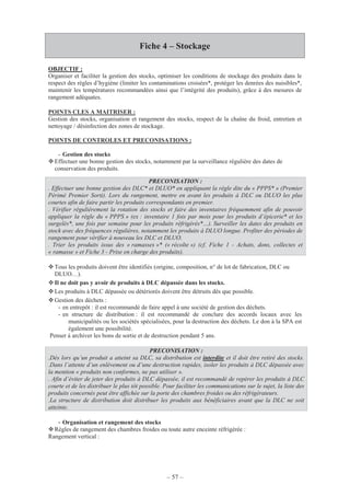 – 57 –
Fiche 4 – Stockage
OBJECTIF :
Organiser et faciliter la gestion des stocks, optimiser les conditions de stockage des produits dans le
respect des règles d’hygiène (limiter les contaminations croisées*, protéger les denrées des nuisibles*,
maintenir les températures recommandées ainsi que l’intégrité des produits), grâce à des mesures de
rangement adéquates.
POINTS CLES A MAITRISER :
Gestion des stocks, organisation et rangement des stocks, respect de la chaîne du froid, entretien et
nettoyage / désinfection des zones de stockage.
POINTS DE CONTROLES ET PRECONISATIONS :
- Gestion des stocks
Effectuer une bonne gestion des stocks, notamment par la surveillance régulière des dates de
conservation des produits.
Tous les produits doivent être identifiés (origine, composition, n° de lot de fabrication, DLC ou
DLUO…).
Il ne doit pas y avoir de produits à DLC dépassée dans les stocks.
Les produits à DLC dépassée ou détériorés doivent être détruits dès que possible.
Gestion des déchets :
- en entrepôt : il est recommandé de faire appel à une société de gestion des déchets.
- en structure de distribution : il est recommandé de conclure des accords locaux avec les
municipalités ou les sociétés spécialisées, pour la destruction des déchets. Le don à la SPA est
également une possibilité.
Penser à archiver les bons de sortie et de destruction pendant 5 ans.
PRECONISATION :
.Dès lors qu’un produit a atteint sa DLC, sa distribution est interdite et il doit être retiré des stocks.
.Dans l’attente d’un enlèvement ou d’une destruction rapides, isoler les produits à DLC dépassée avec
la mention « produits non conformes, ne pas utiliser ».
. Afin d’éviter de jeter des produits à DLC dépassée, il est recommandé de repérer les produits à DLC
courte et de les distribuer le plus tôt possible. Pour faciliter les communications sur le sujet, la liste des
produits concernés peut être affichée sur la porte des chambres froides ou des réfrigérateurs.
.La structure de distribution doit distribuer les produits aux bénéficiaires avant que la DLC ne soit
atteinte.
- Organisation et rangement des stocks
Règles de rangement des chambres froides ou toute autre enceinte réfrigérée :
Rangement vertical :
PRECONISATION :
. Effectuer une bonne gestion des DLC* et DLUO* en appliquant la règle dite du « PPPS* » (Premier
Périmé Premier Sorti). Lors du rangement, mettre en avant les produits à DLC ou DLUO les plus
courtes afin de faire partir les produits correspondants en premier.
. Vérifier régulièrement la rotation des stocks et faire des inventaires fréquemment afin de pouvoir
appliquer la règle du « PPPS » (ex : inventaire 1 fois par mois pour les produits d’épicerie* et les
surgelés*, une fois par semaine pour les produits réfrigérés*…). Surveiller les dates des produits en
stock avec des fréquences régulières, notamment les produits à DLUO longue. Profiter des périodes de
rangement pour vérifier à nouveau les DLC et DLUO.
. Trier les produits issus des « ramasses »* (« récolte ») (cf. Fiche 1 - Achats, dons, collectes et
« ramasse » et Fiche 3 - Prise en charge des produits).
 