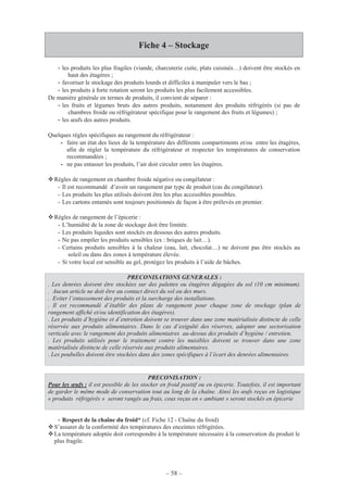 – 58 –
Fiche 4 – Stockage
- les produits les plus fragiles (viande, charcuterie cuite, plats cuisinés…) doivent être stockés en
haut des étagères ;
- favoriser le stockage des produits lourds et difficiles à manipuler vers le bas ;
- les produits à forte rotation seront les produits les plus facilement accessibles.
De manière générale en termes de produits, il convient de séparer :
- les fruits et légumes bruts des autres produits, notamment des produits réfrigérés (si pas de
chambres froide ou réfrigérateur spécifique pour le rangement des fruits et légumes) ;
- les œufs des autres produits.
Quelques règles spécifiques au rangement du réfrigérateur :
- faire un état des lieux de la température des différents compartiments et/ou entre les étagères,
afin de régler la température du réfrigérateur et respecter les températures de conservation
recommandées ;
- ne pas entasser les produits, l’air doit circuler entre les étagères.
Règles de rangement en chambre froide négative ou congélateur :
- Il est recommandé d’avoir un rangement par type de produit (cas du congélateur).
- Les produits les plus utilisés doivent être les plus accessibles possibles.
- Les cartons entamés sont toujours positionnés de façon à être prélevés en premier.
Règles de rangement de l’épicerie :
- L’humidité de la zone de stockage doit être limitée.
- Les produits liquides sont stockés en dessous des autres produits.
- Ne pas empiler les produits sensibles (ex : briques de lait…).
- Certains produits sensibles à la chaleur (eau, lait, chocolat…) ne doivent pas être stockés au
soleil ou dans des zones à température élevée.
- Si votre local est sensible au gel, protégez les produits à l’aide de bâches.
- Respect de la chaîne du froid* (cf. Fiche 12 - Chaîne du froid)
S’assurer de la conformité des températures des enceintes réfrigérées.
La température adoptée doit correspondre à la température nécessaire à la conservation du produit le
plus fragile.
PRECONISATIONS GENERALES :
. Les denrées doivent être stockées sur des palettes ou étagères dégagées du sol (10 cm minimum).
. Aucun article ne doit être au contact direct du sol ou des murs.
. Eviter l’entassement des produits et la surcharge des installations.
. Il est recommandé d’établir des plans de rangement pour chaque zone de stockage (plan de
rangement affiché et/ou identification des étagères).
. Les produits d’hygiène et d’entretien doivent se trouver dans une zone matérialisée distincte de celle
réservée aux produits alimentaires. Dans le cas d’exiguïté des réserves, adopter une sectorisation
verticale avec le rangement des produits alimentaires au-dessus des produits d’hygiène / entretien.
. Les produits utilisés pour le traitement contre les nuisibles doivent se trouver dans une zone
matérialisée distincte de celle réservée aux produits alimentaires.
. Les poubelles doivent être stockées dans des zones spécifiques à l’écart des denrées alimentaires.
PRECONISATION :
Pour les œufs : il est possible de les stocker en froid positif ou en épicerie. Toutefois, il est important
de garder le même mode de conservation tout au long de la chaîne. Ainsi les œufs reçus en logistique
« produits réfrigérés » seront rangés au frais, ceux reçus en « ambiant » seront stockés en épicerie
 