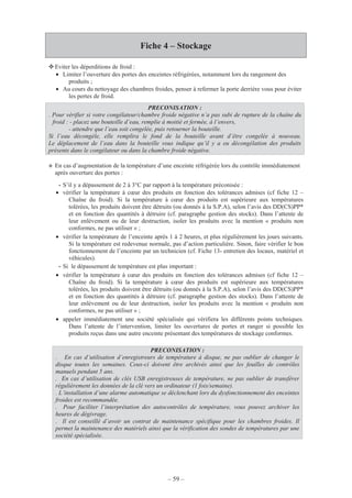 – 59 –
Fiche 4 – Stockage
Eviter les déperditions de froid :
• Limiter l’ouverture des portes des enceintes réfrigérées, notamment lors du rangement des
produits ;
• Au cours du nettoyage des chambres froides, penser à refermer la porte derrière vous pour éviter
les pertes de froid.
En cas d’augmentation de la température d’une enceinte réfrigérée lors du contrôle immédiatement
après ouverture des portes :
- S’il y a dépassement de 2 à 3°C par rapport à la température préconisée :
• vérifier la température à cœur des produits en fonction des tolérances admises (cf fiche 12 –
Chaîne du froid). Si la température à cœur des produits est supérieure aux températures
tolérées, les produits doivent être détruits (ou donnés à la S.P.A), selon l’avis des DD(CS)PP*
et en fonction des quantités à détruire (cf. paragraphe gestion des stocks). Dans l’attente de
leur enlèvement ou de leur destruction, isoler les produits avec la mention « produits non
conformes, ne pas utiliser » ;
• vérifier la température de l’enceinte après 1 à 2 heures, et plus régulièrement les jours suivants.
Si la température est redevenue normale, pas d’action particulière. Sinon, faire vérifier le bon
fonctionnement de l’enceinte par un technicien (cf. Fiche 13- entretien des locaux, matériel et
véhicules).
- Si le dépassement de température est plus important :
• vérifier la température à cœur des produits en fonction des tolérances admises (cf fiche 12 –
Chaîne du froid). Si la température à cœur des produits est supérieure aux températures
tolérées, les produits doivent être détruits (ou donnés à la S.P.A), selon l’avis des DD(CS)PP*
et en fonction des quantités à détruire (cf. paragraphe gestion des stocks). Dans l’attente de
leur enlèvement ou de leur destruction, isoler les produits avec la mention « produits non
conformes, ne pas utiliser » ;
• appeler immédiatement une société spécialisée qui vérifiera les différents points techniques.
Dans l’attente de l’intervention, limiter les ouvertures de portes et ranger si possible les
produits reçus dans une autre enceinte présentant des températures de stockage conformes.
PRECONISATION :
. Pour vérifier si votre congélateur/chambre froide négative n’a pas subi de rupture de la chaîne du
froid : - placez une bouteille d’eau, remplie à moitié et fermée, à l’envers,
- attendre que l’eau soit congelée, puis retourner la bouteille.
Si l’eau décongèle, elle remplira le fond de la bouteille avant d’être congelée à nouveau.
Le déplacement de l’eau dans la bouteille vous indique qu’il y a eu décongélation des produits
présents dans le congélateur ou dans la chambre froide négative.
PRECONISATION :
. En cas d’utilisation d’enregistreurs de température à disque, ne pas oublier de changer le
disque toutes les semaines. Ceux-ci doivent être archivés ainsi que les feuilles de contrôles
manuels pendant 5 ans.
. En cas d’utilisation de clés USB enregistreuses de température, ne pas oublier de transférer
régulièrement les données de la clé vers un ordinateur (1 fois/semaine).
. L’installation d’une alarme automatique se déclenchant lors du dysfonctionnement des enceintes
froides est recommandée.
. Pour faciliter l’interprétation des autocontrôles de température, vous pouvez archiver les
heures de dégivrage.
. Il est conseillé d’avoir un contrat de maintenance spécifique pour les chambres froides. Il
permet la maintenance des matériels ainsi que la vérification des sondes de températures par une
société spécialisée.
 