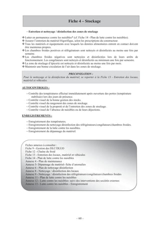 – 60 –
Fiche 4 – Stockage
- Entretien et nettoyage / désinfection des zones de stockage
Lutter en permanence contre les nuisibles* (cf. Fiche 14 - Plan de lutte contre les nuisibles).
Assurer l’entretien du matériel frigorifique, selon les prescriptions du constructeur.
Tous les matériels et équipements avec lesquels les denrées alimentaires entrent en contact doivent
être maintenus propres.
Les chambres froides positives et réfrigérateurs sont nettoyés et désinfectés au moins une fois par
semaine.
Les chambres froides négatives sont nettoyées et désinfectées lors de leurs arrêts de
fonctionnement. Les congélateurs sont nettoyés et désinfectés au minimum une fois par semestre.
La zone de stockage d’épicerie est nettoyée et désinfectée au moins une fois par mois.
Maintenir une bonne circulation de l’air dans les zones de stockage.
PRECONISATION :
Pour le nettoyage et la désinfection du matériel, se reporter à la Fiche 13 - Entretien des locaux,
matériel et véhicules.
AUTOCONTROLES :
- Contrôle des températures effectué immédiatement après ouverture des portes (température
stabilisée) lors des jours de présence.
- Contrôle visuel de la bonne gestion des stocks.
- Contrôle visuel du rangement des zones de stockage.
- Contrôle visuel de la propreté et de l’entretien des zones de stockage.
- Contrôle visuel de l’absence de nuisibles ou de leurs déjections.
ENREGISTREMENTS :
- Enregistrement des températures.
- Enregistrement du nettoyage désinfection des réfrigérateurs/congélateurs/chambres froides.
- Enregistrement de la lutte contre les nuisibles.
- Enregistrement du dépannage du matériel.
Fiches annexes à consulter :
Fiche 9 - Gestion des DLC/DLUO
Fiche 12 - Chaîne du froid
Fiche 13 - Entretien des locaux, matériel et véhicules
Fiche 14 - Plan de lutte contre les nuisibles
Annexe 4 - Plan de maintenance
Annexe 5- Dépannage du matériel- fiche d’anomalies
Annexe 6 - Plan de nettoyage désinfection
Annexe 8 - Nettoyage / désinfection des locaux
Annexe 9 - Nettoyage / désinfection des réfrigérateurs/congélateurs/chambres froides
Annexe 11 - Plan de lutte contre les nuisibles
Annexe 12 - Lutte contre les nuisibles- suivi des interventions des sociétés externes
Annexe 13 - Lutte contre les nuisibles - Enregistrement
 