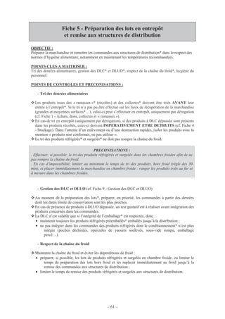 – 61 –
Fiche 5 - Préparation des lots en entrepôt
et remise aux structures de distribution
OBJECTIF :
Préparer la marchandise et remettre les commandes aux structures de distribution* dans le respect des
normes d’hygiène alimentaire, notamment en maintenant les températures recommandées.
POINTS CLES A MAITRISER :
Tri des denrées alimentaires, gestion des DLC* et DLUO*, respect de la chaîne du froid*, hygiène du
personnel.
POINTS DE CONTROLES ET PRECONISATIONS :
- Tri des denrées alimentaires
Les produits issus des « ramasses »* (récoltes) et des collectes* doivent être triés AVANT leur
entrée à l’entrepôt*. Si le tri n’a pas pu être effectué sur les lieux de récupération de la marchandise
(grandes et moyennes surfaces*…), celui-ci peut s’effectuer en entrepôt, uniquement par dérogation
(cf. Fiche 1 - Achats, dons, collectes et « ramasses »).
En cas de tri en entrepôt (uniquement par dérogation), si des produits à DLC dépassée sont présents
dans les produits récoltés, ceux-ci doivent IMPERATIVEMENT ETRE DETRUITS (cf. Fiche 4
- Stockage). Dans l’attente d’un enlèvement ou d’une destruction rapides, isoler les produits avec la
mention « produits non conformes, ne pas utiliser ».
Le tri des produits réfrigérés* et surgelés* ne doit pas rompre la chaîne du froid.
PRECONISATIONS :
. Effectuer, si possible, le tri des produits réfrigérés et surgelés dans les chambres froides afin de ne
pas rompre la chaîne du froid.
. En cas d’impossibilité, limiter au minimum le temps de tri des produits, hors froid (règle des 30
min), et placer immédiatement la marchandise en chambre froide : ranger les produits triés au fur et
à mesure dans les chambres froides.
- Gestion des DLC et DLUO (cf. Fiche 9 - Gestion des DLC et DLUO)
Au moment de la préparation des lots*, préparer, en priorité, les commandes à partir des denrées
dont les dates limite de conservation sont les plus proches.
En cas de présence de produits à DLUO dépassée, un test gustatif est à réaliser avant intégration des
produits concernés dans les commandes.
La DLC n’est valable que si l’intégrité de l’emballage* est respectée, donc :
• maintenir toujours les produits réfrigérés préemballés* emballés jusqu’à la distribution ;
• ne pas intégrer dans les commandes des produits réfrigérés dont le conditionnement* n’est plus
intègre (poches déchirées, opercules de yaourts soulevés, sous-vide rompu, emballage
percé…).
- Respect de la chaîne du froid
Maintenir la chaîne du froid et éviter les déperditions de froid :
• préparer, si possible, les lots de produits réfrigérés et surgelés en chambre froide, ou limiter le
temps de préparation des lots hors froid et les replacer immédiatement au froid jusqu’à la
remise des commandes aux structures de distribution ;
• limiter le temps de remise des produits réfrigérés et surgelés aux structures de distribution.
 