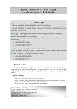 – 62 –
Fiche 5 - Préparation des lots en entrepôt
et remise aux structures de distribution
- Hygiène du personnel
Le personnel en charge de la manipulation de denrées alimentaires nues (par exemple fruits et
légumes) se doit de respecter scrupuleusement les consignes énoncées dans la « Fiche 8 - Hygiène et
état de santé du personnel », en particulier le lavage des mains, avant et après toute manipulation de
denrées.
AUTOCONTROLES :
- Contrôle visuel des bonnes pratiques de tri du personnel.
- Contrôle visuel des bonnes pratiques de préparation et de remise des commandes du personnel
(gestion des DLC/DLUO, respect de la chaîne du froid…).
- Contrôle visuel des bonnes pratiques d’hygiène du personnel.
PRECONISATION :
. Refermer les portes des chambres froides entre deux allées et venues.
. Limiter au minimum les ouvertures des portes des enceintes réfrigérantes.
. Limiter le temps des opérations hors froid : respecter la règle des 30 min maximum hors froid pour
les produits réfrigérés et surgelés durant l’ensemble des opérations (transfert des produits,
chargement, déchargement).
Dans le cas de l’enlèvement de la marchandise sur l’entrepôt par les structures de distribution :
. les lots de produits réfrigérés et surgelés sont remis en dernier, après les avoir sortis au dernier
moment de la chambre froide ou du réfrigérateur ;
. en cas de préparation de commandes multiproduits, ordonner la remise des produits aux structures
de distribution :
1. remise des produits secs,
2. remise des fruits et légumes,
3. remise des produits réfrigérés,
4. remise des produits surgelés.
Lors de la livraison par l’entrepôt aux structures de distribution :
. les lots de produits réfrigérés et surgelés sont déchargés en premier et stockés immédiatement au
froid au sein de la structure de distribution ;
. la remise des produits s’effectue alors de la façon suivante :
1. remise des produits surgelés,
2. remise des produits réfrigérés,
3. remise des fruits et légumes,
4. remise des produits secs.
Fiches annexes à consulter :
Fiche 1 - Achats, dons, collectes et « ramasses »
Fiche 4 – Stockage
Fiche 8- Hygiène et état de santé du personnel
Fiche 9 - Gestion des DLC/DLUO
Fiche 12 - Chaîne du froid
 