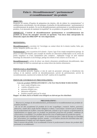 – 63 –
Fiche 6 – Déconditionnement* / portionnement*
et reconditionnement* des produits
OBJECTIF :
Respecter les normes d’hygiène de préparation des denrées, afin de réduire les contaminations* et
multiplications microbiennes, lors des pratiques éventuelles de déconditionnement / portionnement et
reconditionnement de produits. En cas de déconditionnement, portionnement et reconditionnement de
produits, il est nécessaire de maintenir la traçabilité* de ces produits et de garantir leur durée de vie.
IMPORTANT : L’activité de déconditionnement /portionnement et reconditionnement des
produits au niveau des entrepôts* nécessite un agrément. Vous devez donc entreprendre les
démarches auprès des DD(CS)PP* de votre département.
DEFINITIONS :
Déconditionnement* : ouverture de l’enveloppe au contact direct de la denrée (sachet, boîte, pot,
terrine, barquette, poche sous vide…).
Portionnement* : mise en portions de la denrée ; il peut s’agir d’une simple manipulation (partage de
pièces en unité individuelles, (par exemple de tranches de charcuterie prédécoupées ou de cuisses de
poulet surgelées) ou d’une manipulation plus complexe impliquant l’usage de petit matériel
(tranchage de charcuterie ou de fromage, partage du contenu d’une conserve ou d’un seau…).
Reconditionnement* : action de placer une denrée alimentaire préalablement déconditionnée, dans
une enveloppe ou dans un contenant apte au contact direct des denrées alimentaires.
POINTS CLES A MAITRISER :
Liste des produits proscrits, hygiène et état de santé du personnel, nettoyage et désinfection des
surfaces et du matériel, activité de déconditionnement, activité de portionnement, activité de
reconditionnement, maintien de la chaîne du froid*, maîtrise de la traçabilité.
POINTS DE CONTROLES ET PRECONISATIONS :
- Liste des produits IMPERATIVEMENT A NE PAS TRANCHER NI DECOUPER
• toute viande réfrigérée crue ;
• volailles réfrigérées crues ;
• poissons réfrigéré crus ;
• pâtisseries réfrigérées ;
• produits surgelés quels qu’ils soient.
Rappel : les abats, farces et hachés crus réfrigérés ne doivent pas être distribués
PRECONISATIONS :
. Réserver la pratique de déconditionnement, portionnement et reconditionnement aux produits de
première fraîcheur.
. En cas de don exceptionnel de produits de la mer (coquillages, crustacés, huîtres, poissons),
pâtisseries, viande (hors steaks hachés réfrigérés et abats), l’association s’assurera que le donateur
est un professionnel de la filière concernée (fabricant, artisan) et qu’il respecte scrupuleusement la
réglementation en vigueur pour ces produits (en particulier protection des produits, conditions de
conservation et traçabilité). Ces produits doivent être issus d’établissement de production agréés.
De tels produits sont à distribuer tels quels : ils ne doivent pas faire l’objet de découpe ou tranchage
par l’association. Les coquillages (praires, moules…) et les huîtres doivent être distribués dans leur
conditionnement d’origine avec leur étiquette sanitaire.
Dans la mesure du possible, il est recommandé d’inciter le professionnel à donner des produits déjà
portionnés et reconditionnés.
 