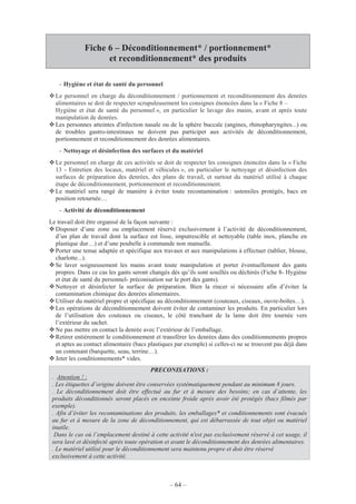 – 64 –
Fiche 6 – Déconditionnement* / portionnement*
et reconditionnement* des produits
- Hygiène et état de santé du personnel
Le personnel en charge du déconditionnement / portionnement et reconditionnement des denrées
alimentaires se doit de respecter scrupuleusement les consignes énoncées dans la « Fiche 8 –
Hygiène et état de santé du personnel », en particulier le lavage des mains, avant et après toute
manipulation de denrées.
Les personnes atteintes d'infection nasale ou de la sphère buccale (angines, rhinopharyngites...) ou
de troubles gastro-intestinaux ne doivent pas participer aux activités de déconditionnement,
portionnement et reconditionnement des denrées alimentaires.
- Nettoyage et désinfection des surfaces et du matériel
Le personnel en charge de ces activités se doit de respecter les consignes énoncées dans la « Fiche
13 - Entretien des locaux, matériel et véhicules », en particulier le nettoyage et désinfection des
surfaces de préparation des denrées, des plans de travail, et surtout du matériel utilisé à chaque
étape de déconditionnement, portionnement et reconditionnement.
Le matériel sera rangé de manière à éviter toute recontamination : ustensiles protégés, bacs en
position retournée…
- Activité de déconditionnement
Le travail doit être organisé de la façon suivante :
Disposer d’une zone ou emplacement réservé exclusivement à l’activité de déconditionnement,
d’un plan de travail dont la surface est lisse, imputrescible et nettoyable (table inox, planche en
plastique dur…) et d’une poubelle à commande non manuelle.
Porter une tenue adaptée et spécifique aux travaux et aux manipulations à effectuer (tablier, blouse,
charlotte...).
Se laver soigneusement les mains avant toute manipulation et porter éventuellement des gants
propres. Dans ce cas les gants seront changés dès qu’ils sont souillés ou déchirés (Fiche 8- Hygiène
et état de santé du personnel- préconisation sur le port des gants).
Nettoyer et désinfecter la surface de préparation. Bien la rincer si nécessaire afin d’éviter la
contamination chimique des denrées alimentaires.
Utiliser du matériel propre et spécifique au déconditionnement (couteaux, ciseaux, ouvre-boîtes…).
Les opérations de déconditionnement doivent éviter de contaminer les produits. En particulier lors
de l’utilisation des couteaux ou ciseaux, le côté tranchant de la lame doit être tournée vers
l’extérieur du sachet.
Ne pas mettre en contact la denrée avec l’extérieur de l’emballage.
Retirer entièrement le conditionnement et transférer les denrées dans des conditionnements propres
et aptes au contact alimentaire (bacs plastiques par exemple) si celles-ci ne se trouvent pas déjà dans
un contenant (barquette, seau, terrine…).
Jeter les conditionnements* vides.
PRECONISATIONS :
. Attention ! :
. Les étiquettes d’origine doivent être conservées systématiquement pendant au minimum 8 jours.
. Le déconditionnement doit être effectué au fur et à mesure des besoins; en cas d’attente, les
produits déconditionnés seront placés en enceinte froide après avoir été protégés (bacs filmés par
exemple).
. Afin d’éviter les recontaminations des produits, les emballages* et conditionnements sont évacués
au fur et à mesure de la zone de déconditionnement, qui est débarrassée de tout objet ou matériel
inutile.
Dans le cas où l’emplacement destiné à cette activité n'est pas exclusivement réservé à cet usage, il
sera lavé et désinfecté après toute opération et avant le déconditionnement des denrées alimentaires.
. Le matériel utilisé pour le déconditionnement sera maintenu propre et doit être réservé
exclusivement à cette activité.
 