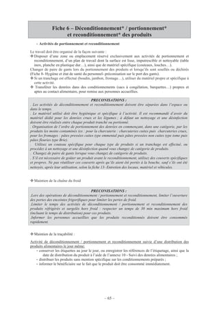 – 65 –
Fiche 6 – Déconditionnement* / portionnement*
et reconditionnement* des produits
- Activités de portionnement et reconditionnement
Le travail doit être organisé de la façon suivante :
Disposer d’une zone ou emplacement réservé exclusivement aux activités de portionnement et
reconditionnement, d’un plan de travail dont la surface est lisse, imputrescible et nettoyable (table
inox, planche en plastique dur…), ainsi que de matériel spécifique (couteaux, louches…).
Changer de paire de gants lors du portionnement des produits et lorsqu’ils sont souillés ou déchirés
(Fiche 8- Hygiène et état de santé du personnel- préconisation sur le port des gants).
Si un tranchage est effectué (boudin, jambon, fromage…), utiliser du matériel propre et spécifique à
cette activité.
Transférer les denrées dans des conditionnements (sacs à congélation, barquettes…) propres et
aptes au contact alimentaire, pour remise aux personnes accueillies.
Maintien de la chaîne du froid
PRECONISATIONS :
.Lors des opérations de déconditionnement / portionnement et reconditionnement, limiter l’ouverture
des portes des enceintes frigorifiques pour limiter les pertes de froid.
.Limiter le temps des activités de déconditionnement / portionnement et reconditionnement des
produits réfrigérés et surgelés hors froid : respecter un temps de 30 min maximum hors froid
(incluant le temps de distribution) pour ces produits.
.Informer les personnes accueillies que les produits reconditionnés doivent être consommés
rapidement.
Maintien de la traçabilité :
Activité de déconditionnement / portionnement et reconditionnement suivie d’une distribution des
produits alimentaires le jour même:
- conserver les étiquettes au jour le jour, ou enregistrer les références de l’étiquetage, ainsi que la
date de distribution du produit à l’aide de l’annexe 10 - Suivi des denrées alimentaires ;
- distribuer les produits sans mention spécifique sur les conditionnements préparés ;
- informer le bénéficiaire sur le fait que le produit doit être consommé immédiatement.
2
PRECONISATIONS :
. Les activités de déconditionnement et reconditionnement doivent être séparées dans l’espace ou
dans le temps.
. Le matériel utilisé doit être hygiénique et spécifique à l’activité. Il est recommandé d’avoir du
matériel dédié pour les denrées crues et les légumes ; à défaut un nettoyage et une désinfection
doivent être réalisés entre chaque produit tranché ou portionné.
. Organisation de l’ordre de portionnement des denrées en commençant, dans une catégorie, par les
produits les moins contaminés (ex : pour la charcuterie : charcuteries cuites puis charcuteries crues,
pour les fromages : pâtes pressées cuites type emmental puis pâtes pressées non cuites type tome puis
pâtes fleuries type Brie).
. Utilisez un couteau spécifique pour chaque type de produits si un tranchage est effectué, ou
procédez à un nettoyage et une désinfection quand vous changez de catégorie de produits.
. Changez de paire de gants lorsque vous changez de catégorie de produits.
. S’il est nécessaire de goûter un produit avant le reconditionnement, utilisez des couverts spécifiques
et propres. Ne pas réutiliser ces couverts après qu’ils aient été portés à la bouche, sauf s’ils ont été
nettoyés, après leur utilisation, selon la fiche 13- Entretien des locaux, matériel et véhicules.
 