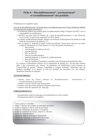 – 66 –
Fiche 6 – Déconditionnement* / portionnement*
et reconditionnement* des produits
Maintien de la traçabilité (suite):
Activité de déconditionnement / portionnement et reconditionnement suivie d’une distribution différée
(le lendemain) des produits alimentaires :
- la distribution différée des produits après reconditionnement oblige à indiquer une DLC* sous la
responsabilité du conditionneur ;
- cette DLC sera, pour toutes les denrées, de : J (jour de déconditionnement) + 1 jour. Dans tous
les cas la DLC ne pourra être supérieure à la DLC initiale ;
- sur chaque conditionnement préparé, indiquez au minimum la dénomination du produit et la date
limite de consommation du produit (j+1) ;
- tenir un registre (+ étiquettes d’origine conservées pendant 8 jours) pour conserver un certain
nombre d’informations (cf. Fiche annexe 10 - Suivi des denrées alimentaires) :
o date d’entrée
o nom du produit et référence du lot*
o nom du fabricant
o DLC ou DLUO*
o Date de reconditionnement
o quantités préparées ou nombre de conditionnements
o date de distribution
o liste des ingrédients du produit, si possible, pour information du bénéficiaire final.
En l’absence d’informations précises sur la composition du produit (ex : cas des plats traiteurs
prêts à être consommés), par mesure de précaution, les bénéficiaires seront informés de
l’impossibilité de garantir l’absence d’ingrédient à l’origine d’allergie* alimentaire dans les
produits considérés, et le produit ne sera pas distribué aux personnes avec une allergie*
alimentaire identifiée ou supposée.
AUTOCONTROLES :
- Contrôle visuel des bonnes pratiques de déconditionnement / portionnement et
reconditionnement du personnel.
- Contrôle visuel de l’état de santé du personnel.
- Contrôle visuel des bonnes pratiques d’hygiène du personnel.
- Contrôle visuel des opérations de nettoyage.
ENREGISTREMENTS :
- Enregistrement relatif au nettoyage et à la désinfection et à leur contrôle.
- Enregistrement relatif à la traçabilité.
Fiches annexes à consulter :
Fiche 7 - Remise des produits aux personnes accueillies
Fiche 8 - Hygiène et état de santé du personnel
Fiche 10 - Etiquetage des produits et traçabilité
Fiche 13 - Entretien des locaux, matériel et véhicules
Fiche 15 - Consommateurs
Annexe 6 - Plan de nettoyage et désinfection
Annexe 8 - Nettoyage et désinfection des locaux
Annexe 10 - Suivi des denrées alimentaires
 