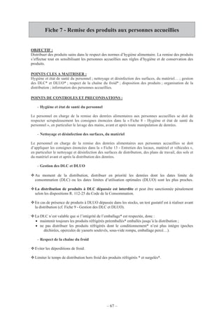 – 67 –
Fiche 7 - Remise des produits aux personnes accueillies
OBJECTIF :
Distribuer des produits sains dans le respect des normes d’hygiène alimentaire. La remise des produits
s’effectue tout en sensibilisant les personnes accueillies aux règles d’hygiène et de conservation des
produits.
POINTS CLES A MAITRISER :
Hygiène et état de santé du personnel ; nettoyage et désinfection des surfaces, du matériel… ; gestion
des DLC* et DLUO* ; respect de la chaîne du froid* ; disposition des produits ; organisation de la
distribution ; information des personnes accueillies.
POINTS DE CONTROLES ET PRECONISATIONS :
- Hygiène et état de santé du personnel
Le personnel en charge de la remise des denrées alimentaires aux personnes accueillies se doit de
respecter scrupuleusement les consignes énoncées dans la « Fiche 8 - Hygiène et état de santé du
personnel », en particulier le lavage des mains, avant et après toute manipulation de denrées.
- Nettoyage et désinfection des surfaces, du matériel
Le personnel en charge de la remise des denrées alimentaires aux personnes accueillies se doit
d’appliquer les consignes énoncées dans la « Fiche 13 - Entretien des locaux, matériel et véhicules »,
en particulier le nettoyage et désinfection des surfaces de distribution, des plans de travail, des sols et
du matériel avant et après la distribution des denrées.
- Gestion des DLC et DLUO
Au moment de la distribution, distribuer en priorité les denrées dont les dates limite de
consommation (DLC) ou les dates limites d’utilisation optimales (DLUO) sont les plus proches.
La distribution de produits à DLC dépassée est interdite et peut être sanctionnée pénalement
selon les dispositions R. 112-25 du Code de la Consommation.
En cas de présence de produits à DLUO dépassée dans les stocks, un test gustatif est à réaliser avant
la distribution (cf. Fiche 9 - Gestion des DLC et DLUO).
La DLC n’est valable que si l’intégrité de l’emballage* est respectée, donc :
• maintenir toujours les produits réfrigérés préemballés* emballés jusqu’à la distribution ;
• ne pas distribuer les produits réfrigérés dont le conditionnement* n’est plus intègre (poches
déchirées, opercules de yaourts soulevés, sous-vide rompu, emballage percé…).
- Respect de la chaîne du froid
Eviter les déperditions de froid.
Limiter le temps de distribution hors froid des produits réfrigérés * et surgelés*.
 