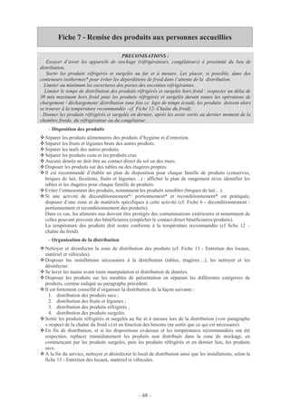 – 68 –
Fiche 7 - Remise des produits aux personnes accueillies
PRECONISATIONS :
. Essayer d’avoir les appareils de stockage (réfrigérateurs, congélateurs) à proximité du lieu de
distribution.
. Sortir les produits réfrigérés et surgelés au fur et à mesure. Les placer, si possible, dans des
conteneurs isothermes* pour éviter les déperditions de froid dans l’attente de la distribution.
. Limiter au minimum les ouvertures des portes des enceintes réfrigérantes.
. Limiter le temps de distribution des produits réfrigérés et surgelés hors froid : respecter un délai de
30 min maximum hors froid pour les produits réfrigérés et surgelés durant toutes les opérations de
chargement / déchargement/ distribution (une fois ce laps de temps écoulé, les produits doivent alors
se trouver à la température recommandée –cf Fiche 12- Chaîne du froid).
. Donner les produits réfrigérés et surgelés en dernier, après les avoir sortis au dernier moment de la
chambre froide, du réfrigérateur ou du congélateur.
- Disposition des produits
Séparer les produits alimentaires des produits d’hygiène et d’entretien.
Séparer les fruits et légumes bruts des autres produits.
Séparer les œufs des autres produits.
Séparer les produits cuits et les produits crus
Aucune denrée ne doit être au contact direct du sol ou des murs.
Disposer les produits sur des tables ou des étagères propres.
Il est recommandé d’établir un plan de disposition pour chaque famille de produits (conserves,
briques de lait, féculents, fruits et légumes…) : afficher le plan de rangement et/ou identifier les
tables et les étagères pour chaque famille de produits.
Eviter l’entassement des produits, notamment les produits sensibles (briques de lait…).
Si une activité de déconditionnement*/ portionnement* et reconditionnement* est pratiquée,
disposer d’une zone et de matériels spécifiques à cette activité (cf. Fiche 6 - déconditionnement /
portionnement et reconditionnement des produits).
Dans ce cas, les aliments nus doivent être protégés des contaminations extérieures et notamment de
celles pouvant provenir des bénéficiaires (empêcher le contact direct bénéficiaires/produits).
La température des produits doit rester conforme à la température recommandée (cf fiche 12 –
chaîne du froid).
- Organisation de la distribution
Nettoyer et désinfecter la zone de distribution des produits (cf. Fiche 13 - Entretien des locaux,
matériel et véhicules).
Disposer les installations nécessaires à la distribution (tables, étagères…), les nettoyer et les
désinfecter.
Se laver les mains avant toute manipulation et distribution de denrées.
Disposer les produits sur les meubles de présentation en séparant les différentes catégories de
produits, comme indiqué au paragraphe précédent.
Il est fortement conseillé d’organiser la distribution de la façon suivante :
1. distribution des produits secs ;
2. distribution des fruits et légumes ;
3. distribution des produits réfrigérés ;
4. distribution des produits surgelés.
Sortir les produits réfrigérés et surgelés au fur et à mesure lors de la distribution (voir paragraphe
« respect de la chaîne du froid ») et en fonction des besoins (ne sortir que ce qui est nécessaire).
En fin de distribution, et si les dispositions ci-dessus et les températures recommandées ont été
respectées, replacer immédiatement les produits non distribués dans la zone de stockage, en
commençant par les produits surgelés, puis les produits réfrigérés et en dernier lieu, les produits
secs.
A la fin du service, nettoyer et désinfecter le local de distribution ainsi que les installations, selon la
fiche 13 - Entretien des locaux, matériel et véhicules.
 