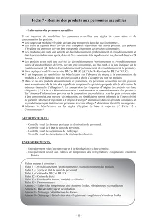 – 69 –
Fiche 7 - Remise des produits aux personnes accueillies
- Information des personnes accueillies
Il est important de sensibiliser les personnes accueillies aux règles de conservation et de
consommation des produits.
Les surgelés et produits réfrigérés doivent être transportés dans des sacs isothermes*.
Les fruits et légumes bruts doivent être transportés séparément des autres produits. Les produits
d’hygiène et d’entretien doivent être transportés séparément des produits alimentaires.
Les produits ayant subi une activité de déconditionnement /portionnement et reconditionnement et
distribués immédiatement après, doivent être consommés très rapidement et au plus tard dans les 24
heures.
Les produits ayant subi une activité de déconditionnement /portionnement et reconditionnement
suivie d’une distribution différée, doivent être consommés, au plus tard, à la date indiquée sur le
conditionnement (cf : fiche 6–Déconditionnement/portionnement et reconditionnement de produits).
Bien expliquer les différences entre DLC et DLUO (cf. Fiche 9 - Gestion des DLC et DLUO).
Il est important de sensibiliser les bénéficiaires sur l’absence de risque à la consommation de
produits à DLUO dépassée, tout en leur laissant le choix d’accepter ou non ces produits.
Dans le cas des produits déconditionnés et portionnés, les personnes accueillies doivent pouvoir
avoir connaissance de la liste des ingrédients composant les produits proposés afin de déterminer la
présence éventuelle d’allergènes*. La conservation des étiquettes d’origine des produits est donc
obligatoire (cf. Fiche 6 - Déconditionnement / portionnement et reconditionnement des produits).
En l’absence d’informations précises sur la composition du produit (ex : cas des plats traiteurs prêts
à être consommés), par mesure de précaution, les bénéficiaires seront informés de l’impossibilité
de garantir l’absence d’ingrédient à l’origine d’allergie* alimentaire dans les produits considérés, et
le produit ne sera pas distribué aux personnes avec une allergie* alimentaire identifiée ou supposée.
Informer les bénéficiaires sur les règles d’hygiène de base à respecter (cf. Fiche 15 -
Consommateurs* .
AUTOCONTROLES :
- Contrôle visuel des bonnes pratiques de distribution du personnel.
- Contrôle visuel de l’état de santé du personnel.
- Contrôle visuel des opérations de nettoyage.
- Contrôle visuel des températures de stockage des denrées.
ENREGISTREMENTS :
- Enregistrement relatif au nettoyage et à la désinfection et à leur contrôle.
- Enregistrement relatif aux relevés de température des réfrigérateurs/ congélateurs/ chambres
froides.
Fiches annexes à consulter :
Fiche 6 - Déconditionnement / portionnement et reconditionnement des produits
Fiche 8 - Hygiène et état de santé du personnel
Fiche 9 - Gestion des DLC et DLUO
Fiche 12 – Chaîne du froid
Fiche 13 - Entretien des locaux, matériel et véhicules
Fiche 15 - Consommateurs
Annexe 3 – Relevé des températures des chambres froides, réfrigérateurs et congélateurs
Annexe 6 - Plan de nettoyage et désinfection
Annexe 8 - Nettoyage / désinfection des locaux
Annexe 9 – Nettoyage / désinfection des réfrigérateurs/ congélateurs/ chambres froides
 