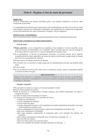 – 70 –
Fiche 8 - Hygiène et état de santé du personnel
OBJECTIF :
Eviter la contamination des denrées distribuées grâce à une hygiène corporelle et un état de santé
satisfaisants du personnel.
La contamination des aliments par le personnel est due essentiellement aux aléas de son état de santé,
à une hygiène corporelle ou vestimentaire insuffisante, mais également à un comportement inapproprié
soit par méconnaissance des règles élémentaires d’hygiène, soit par négligence.
POINTS CLES A MAITRISER :
Etat de santé du personnel, hygiène corporelle du personnel, tenue vestimentaire du personnel.
POINTS DE CONTROLES ET PRECONISATIONS :
- Etat de santé :
Règles générales : en cas d’apparition de symptômes d’une maladie et si cela est possible, ne pas
venir à la structure de distribution* ou à l’entrepôt*. Sinon, travailler dans les zones de stockage ou
de livraison (dans les zones où il n’y a pas de manipulation de denrées nues).
Si la participation à l’activité est absolument nécessaire, la personne atteinte devra respecter
scrupuleusement les règles applicables au lavage des mains et porter gants à usage unique et masque
pour éviter la contamination des aliments.
Ne pas tousser, ni éternuer au-dessus des denrées.
Se moucher avec un mouchoir à usage unique qui est immédiatement jeté dans une poubelle après
usage.
Ne pas cracher.
En cas de blessure au niveau des mains, laver et désinfecter la plaie, mettre un pansement étanche
et recouvrir la main d’un gant.
- Hygiène corporelle :
Ne pas porter les mains au visage ou à la bouche pendant le travail.
Ne pas fumer pendant les activités.
Afin de prévenir les contaminations d’origine humaine, une attention particulière est portée à
l’hygiène des mains :
. les mains et ongles sont tenus propres et soignés ;
. les mains et les avant-bras sont lavés autant que de besoin :
- au début de la distribution,
- avant de manipuler des aliments,
- avant de mettre des gants,
- à chaque changement de poste ou de manipulation (exemple manipulation de produits cuits après
avoir manipulé des produits crus),
- avant la manipulation de matériel propre et après toute manipulation de matériel sale ;
- après toute manipulation d’emballage,
- après toute opération contaminante, et notamment après avoir manipulé des déchets, des
poubelles,
- après chaque contamination accidentelle (toux, éternuement, mouchage, etc. ...),
- après être allé aux toilettes,
- après avoir fumé, après avoir serré des mains,
- après avoir manipulé des produits chimiques (produits de nettoyage…).
PRECONISATION :
Disposer d’un nécessaire à pharmacie au sein de l’entrepôt ou de la structure de distribution,
permettant, notamment, la désinfection et la protection étanche des plaies et la distribution de gants
et masques si nécessaire.
 