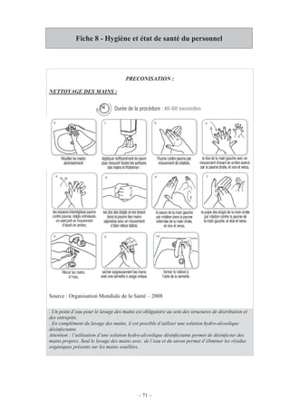 – 71 –
Fiche 8 - Hygiène et état de santé du personnel
PRECONISATION :
NETTOYAGE DES MAINS :
Source : Organisation Mondiale de la Santé – 2008
. Un point d’eau pour le lavage des mains est obligatoire au sein des structures de distribution et
des entrepôts.
. En complément du lavage des mains, il est possible d’utiliser une solution hydro-alcoolique
désinfectante.
Attention : l’utilisation d’une solution hydro-alcoolique désinfectante permet de désinfecter des
mains propres. Seul le lavage des mains avec de l’eau et du savon permet d’éliminer les résidus
organiques présents sur les mains souillées.
 