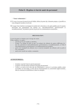 – 72 –
Fiche 8 - Hygiène et état de santé du personnel
- Tenue vestimentaire :
Si vous n’avez pas de tenue de travail dédiée, tâchez de porter des vêtements propres, si possible en
vous changeant sur place en arrivant.
L’usage d’une charlotte enveloppant la totalité de la chevelure et de gants jetables pour les postes
nécessitant une manipulation des denrées (ex : déconditionnement*/ portionnement* et
reconditionnement* de produits) permet de prévenir les contaminations accidentelles.
PRECONISATION :
Le port de gants ne remplace pas le lavage des mains.
Il faut remplacer ses gants :
- aussitôt qu’ils sont souillés ou déchirés;
- lorsque l’on change de tâche ou que l’on prépare des aliments de natures différentes (ex :
lors des opérations de déconditionnement, portionnement et reconditionnement, cf. Fiche 6
Déconditionnement, portionnement et reconditionnement de produits);
- après avoir manipulé des aliments crus et avant de manipuler des aliments cuits ou prêts à
être consommés;
- après avoir touché une surface contaminée.
AUTOCONTROLES :
- Contrôle visuel de l’état de santé du personnel.
- Contrôle visuel des bonnes pratiques d’hygiène du personnel.
- Veiller à ce qu’un évier ainsi que des distributeurs à savon et à serviettes jetables soient
accessibles en tout temps, en bon état de fonctionnement et correctement approvisionnés,
dans les structures de distribution et dans les entrepôts.
 