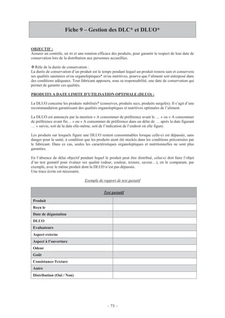 – 73 –
Fiche 9 – Gestion des DLC* et DLUO*
OBJECTIF :
Assurer un contrôle, un tri et une rotation efficace des produits, pour garantir le respect de leur date de
conservation lors de la distribution aux personnes accueillies.
Rôle de la durée de conservation :
La durée de conservation d’un produit est le temps pendant lequel un produit restera sain et conservera
ses qualités sanitaires et/ou organoleptiques* et/ou nutritives, pourvu que l’aliment soit entreposé dans
des conditions adéquates. Tout fabricant apposera, sous sa responsabilité, une date de conservation qui
permet de garantir ces qualités.
PRODUITS A DATE LIMITE D’UTILISATION OPTIMALE (DLUO) :
La DLUO concerne les produits stabilisés* (conserves, produits secs, produits surgelés). Il s’agit d’une
recommandation garantissant des qualités organoleptiques et nutritives optimales de l’aliment.
La DLUO est annoncée par la mention « A consommer de préférence avant le … » ou « A consommer
de préférence avant fin… » ou « A consommer de préférence dans un délai de … après la date figurant
… » suivie, soit de la date elle-même, soit de l’indication de l’endroit où elle figure.
Les produits sur lesquels figure une DLUO restent consommables lorsque celle-ci est dépassée, sans
danger pour la santé, à condition que les produits aient été stockés dans les conditions préconisées par
le fabricant. Dans ce cas, seules les caractéristiques organoleptiques et nutritionnelles ne sont plus
garanties.
En l’absence de délai objectif pendant lequel le produit peut être distribué, celui-ci doit faire l’objet
d’un test gustatif pour évaluer ses qualité (odeur, couleur, texture, saveur…), en le comparant, par
exemple, avec le même produit dont la DLUO n’est pas dépassée.
Une trace écrite est nécessaire.
Exemple de rapport de test gustatif
Test gustatif
Produit
Reçu le
Date de dégustation
DLUO
Evaluateurs
Aspect externe
Aspect à l’ouverture
Odeur
Goût
Consistance-Texture
Autre
Distribution (Oui / Non)
 